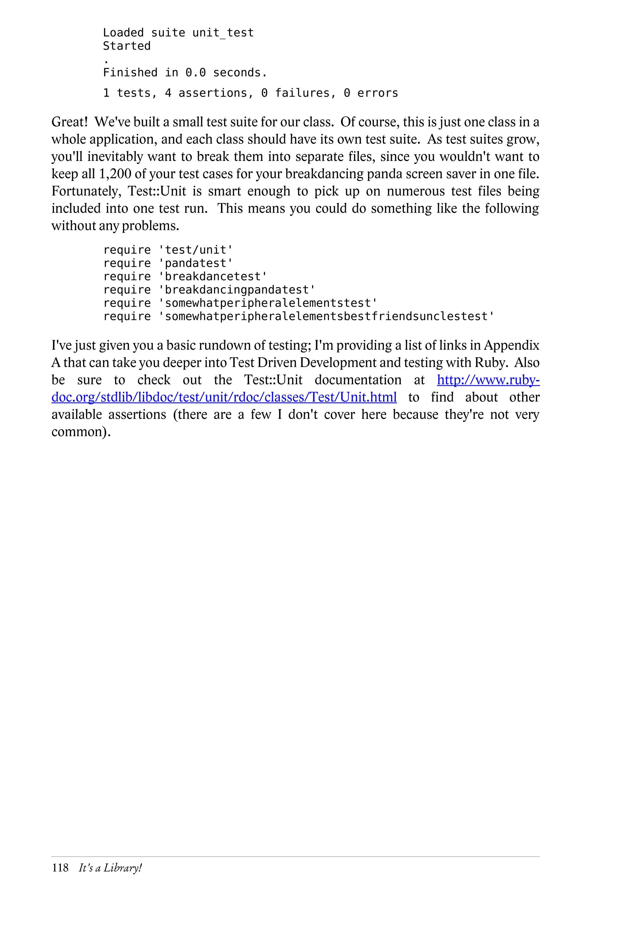 Loaded suite unit_test
          Started
          .
          Finished in 0.0 seconds.
          1 tests, 4 assertions, 0 failures, 0 errors

Great! We've built a small test suite for our class. Of course, this is just one class in a
whole application, and each class should have its own test suite. As test suites grow,
you'll inevitably want to break them into separate files, since you wouldn't want to
keep all 1,200 of your test cases for your breakdancing panda screen saver in one file.
Fortunately, Test::Unit is smart enough to pick up on numerous test files being
included into one test run. This means you could do something like the following
without any problems.
          require     'test/unit'
          require     'pandatest'
          require     'breakdancetest'
          require     'breakdancingpandatest'
          require     'somewhatperipheralelementstest'
          require     'somewhatperipheralelementsbestfriendsunclestest'

I've just given you a basic rundown of testing; I'm providing a list of links in Appendix
A that can take you deeper into Test Driven Development and testing with Ruby. Also
be sure to check out the Test::Unit documentation at http://www.ruby-
doc.org/stdlib/libdoc/test/unit/rdoc/classes/Test/Unit.html to find about other
available assertions (there are a few I don't cover here because they're not very
common).




118 It's a Library!
 