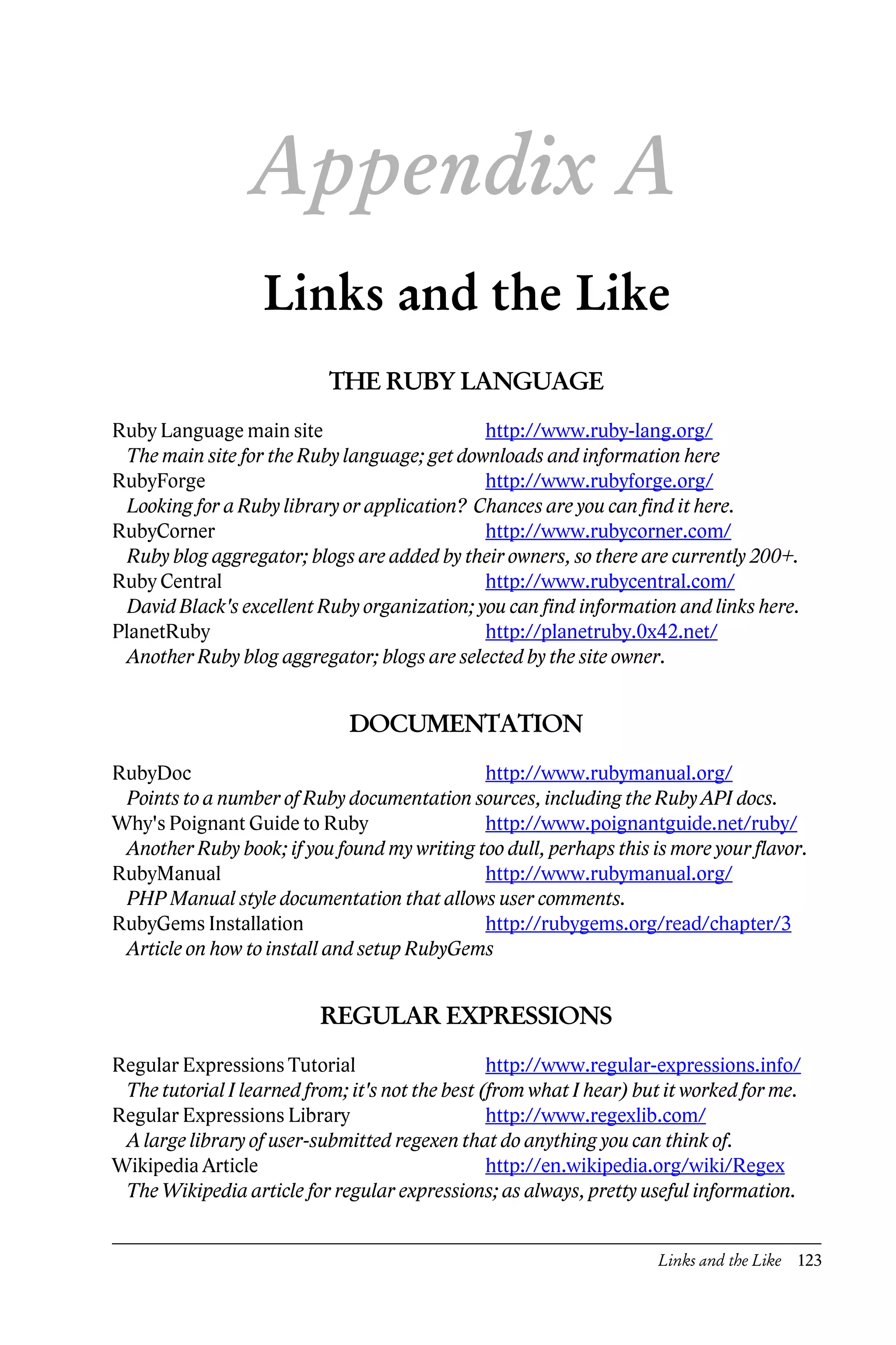 Appendix A
                   Links and the Like
                           THE RUBY LANGUAGE
Ruby Language main site                       http://www.ruby-lang.org/
  The main site for the Ruby language; get downloads and information here
RubyForge                                     http://www.rubyforge.org/
  Looking for a Ruby library or application? Chances are you can find it here.
RubyCorner                                    http://www.rubycorner.com/
  Ruby blog aggregator; blogs are added by their owners, so there are currently 200+.
Ruby Central                                  http://www.rubycentral.com/
  David Black's excellent Ruby organization; you can find information and links here.
PlanetRuby                                    http://planetruby.0x42.net/
  Another Ruby blog aggregator; blogs are selected by the site owner.


                              DOCUMENTATION
RubyDoc                                      http://www.rubymanual.org/
 Points to a number of Ruby documentation sources, including the Ruby API docs.
Why's Poignant Guide to Ruby                 http://www.poignantguide.net/ruby/
 Another Ruby book; if you found my writing too dull, perhaps this is more your flavor.
RubyManual                                   http://www.rubymanual.org/
 PHP Manual style documentation that allows user comments.
RubyGems Installation                        http://rubygems.org/read/chapter/3
 Article on how to install and setup RubyGems


                          REGULAR EXPRESSIONS
Regular Expressions Tutorial                     http://www.regular-expressions.info/
 The tutorial I learned from; it's not the best (from what I hear) but it worked for me.
Regular Expressions Library                      http://www.regexlib.com/
 A large library of user-submitted regexen that do anything you can think of.
Wikipedia Article                                http://en.wikipedia.org/wiki/Regex
 The Wikipedia article for regular expressions; as always, pretty useful information.


                                                                     Links and the Like 123
 