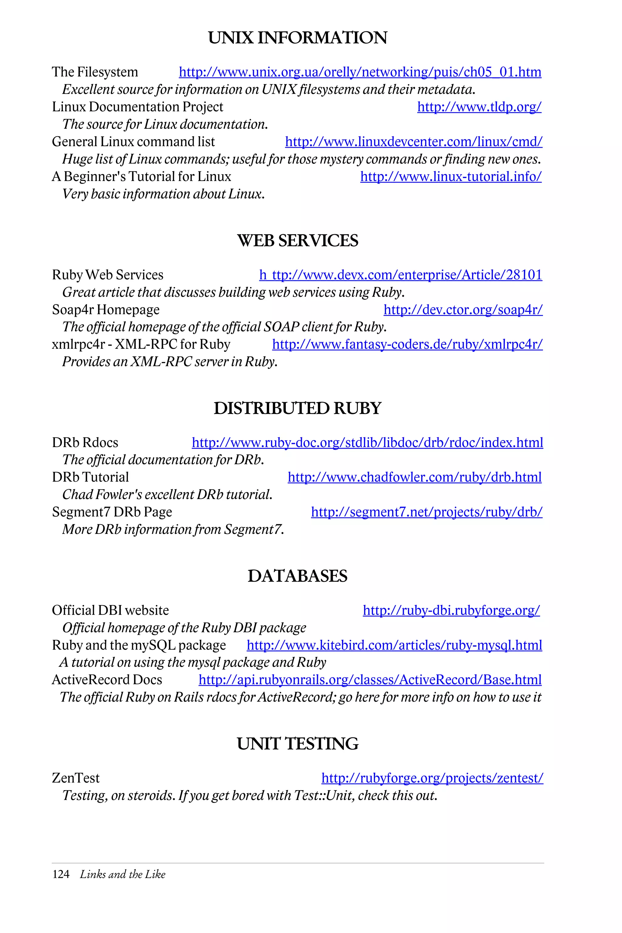 UNIX INFORMATION
The Filesystem          http://www.unix.org.ua/orelly/networking/puis/ch05_01.htm
  Excellent source for information on UNIX filesystems and their metadata.
Linux Documentation Project                                      http://www.tldp.org/
  The source for Linux documentation.
General Linux command list               http://www.linuxdevcenter.com/linux/cmd/
  Huge list of Linux commands; useful for those mystery commands or finding new ones.
A Beginner's Tutorial for Linux                       http://www.linux-tutorial.info/
  Very basic information about Linux.


                                 WEB SERVICES
Ruby Web Services                    h ttp://www.devx.com/enterprise/Article/28101
 Great article that discusses building web services using Ruby.
Soap4r Homepage                                            http://dev.ctor.org/soap4r/
 The official homepage of the official SOAP client for Ruby.
xmlrpc4r - XML-RPC for Ruby             http://www.fantasy-coders.de/ruby/xmlrpc4r/
 Provides an XML-RPC server in Ruby.


                             DISTRIBUTED RUBY
DRb Rdocs              http://www.ruby-doc.org/stdlib/libdoc/drb/rdoc/index.html
 The official documentation for DRb.
DRb Tutorial                           http://www.chadfowler.com/ruby/drb.html
 Chad Fowler's excellent DRb tutorial.
Segment7 DRb Page                          http://segment7.net/projects/ruby/drb/
 More DRb information from Segment7.


                                   DATABASES
Official DBI website                                    http://ruby-dbi.rubyforge.org/
 Official homepage of the Ruby DBI package
Ruby and the mySQL package http://www.kitebird.com/articles/ruby-mysql.html
 A tutorial on using the mysql package and Ruby
ActiveRecord Docs         http://api.rubyonrails.org/classes/ActiveRecord/Base.html
 The official Ruby on Rails rdocs for ActiveRecord; go here for more info on how to use it


                                 UNIT TESTING
ZenTest                                           http://rubyforge.org/projects/zentest/
 Testing, on steroids. If you get bored with Test::Unit, check this out.




124 Links and the Like
 