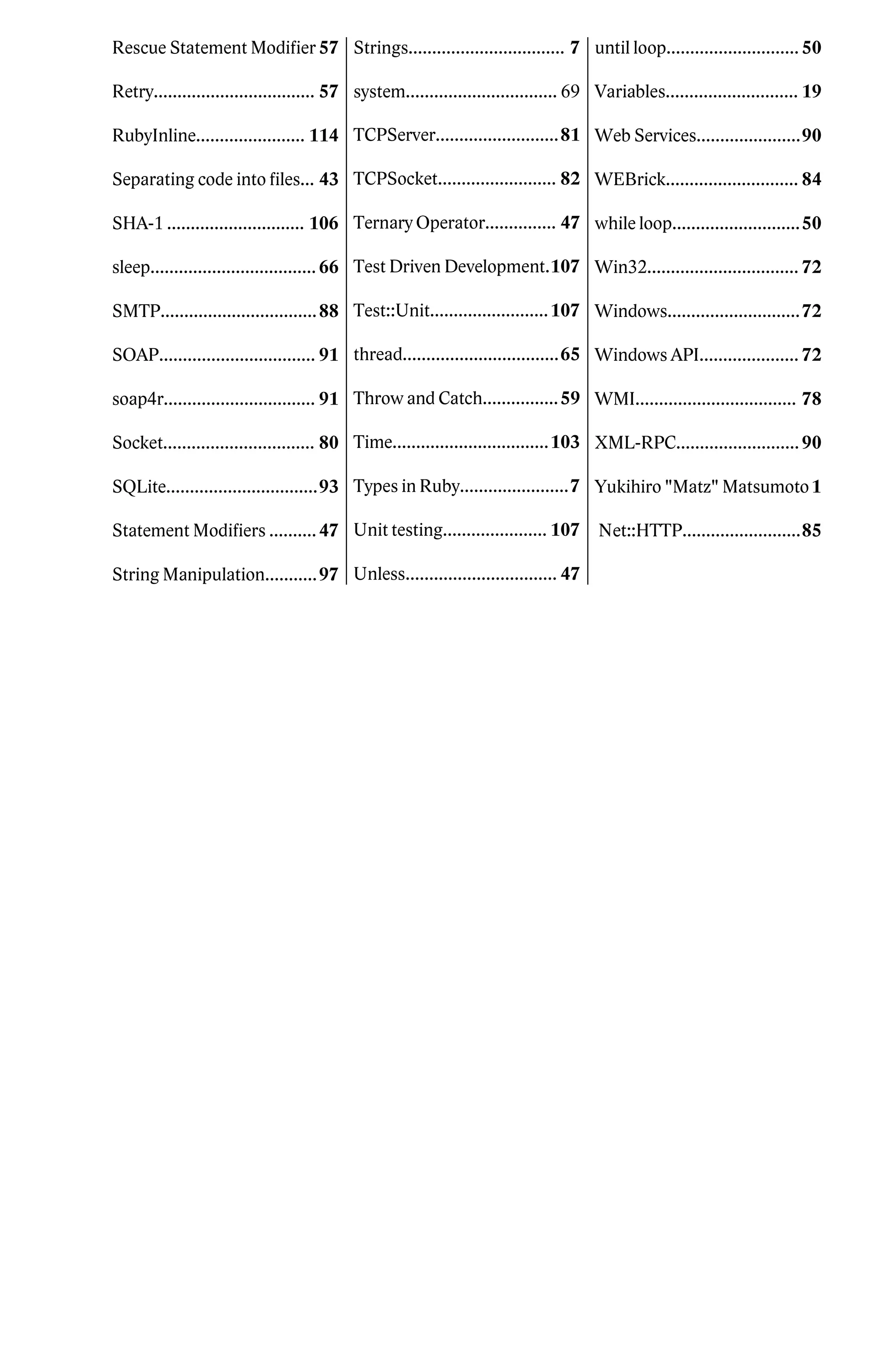 Rescue Statement Modifier 57 Strings................................. 7 until loop............................ 50

Retry.................................. 57 system................................ 69 Variables............................ 19

RubyInline....................... 114 TCPServer..........................81 Web Services......................90

Separating code into files... 43 TCPSocket......................... 82 WEBrick............................ 84

SHA-1 ............................. 106 Ternary Operator............... 47 while loop...........................50

sleep................................... 66 Test Driven Development.107 Win32................................ 72

SMTP................................. 88 Test::Unit......................... 107 Windows............................72

SOAP................................. 91 thread.................................65 Windows API..................... 72

soap4r................................ 91 Throw and Catch................ 59 WMI.................................. 78

Socket................................ 80 Time.................................103 XML-RPC.......................... 90

SQLite................................93 Types in Ruby.......................7 Yukihiro "Matz" Matsumoto 1

Statement Modifiers .......... 47 Unit testing...................... 107 Net::HTTP.........................85

String Manipulation........... 97 Unless................................ 47
 