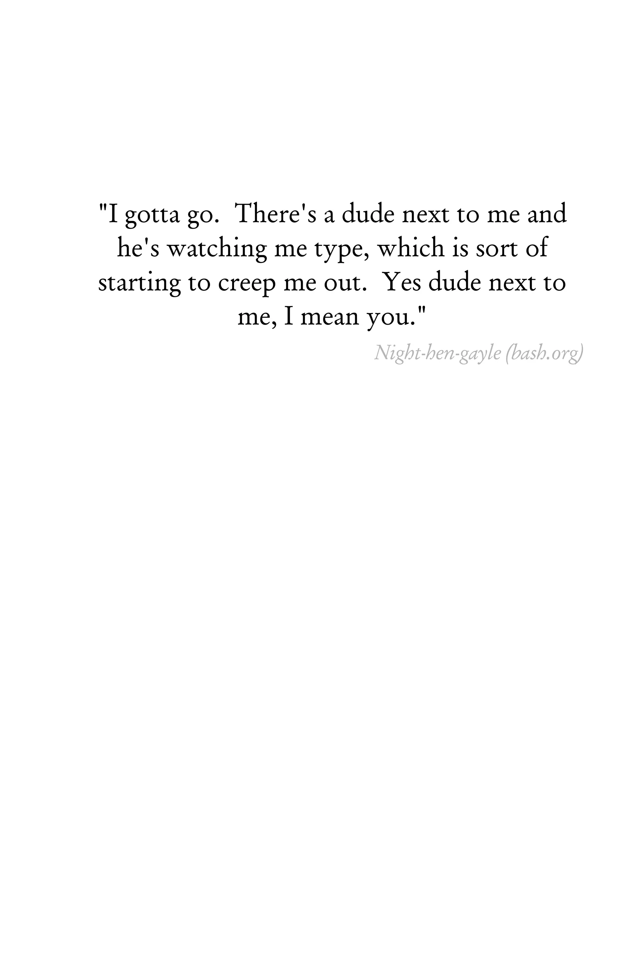 "I gotta go. There's a dude next to me and
  he's watching me type, which is sort of
starting to creep me out. Yes dude next to
              me, I mean you."
                        Night-hen-gayle (bash.org)
 