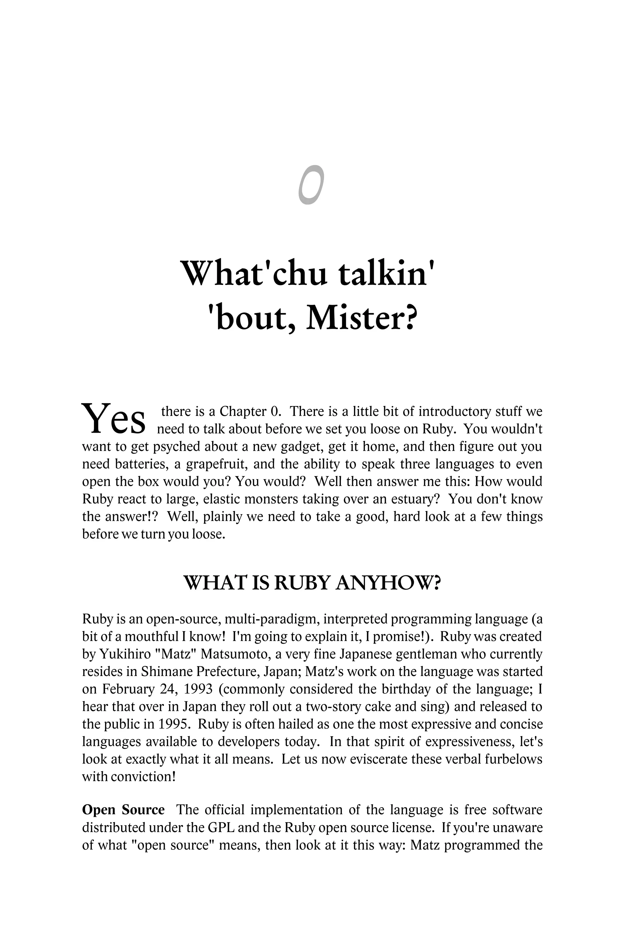 0
                 What'chu talkin'
                  'bout, Mister?

Yes           there is a Chapter 0. There is a little bit of introductory stuff we
             need to talk about before we set you loose on Ruby. You wouldn't
want to get psyched about a new gadget, get it home, and then figure out you
need batteries, a grapefruit, and the ability to speak three languages to even
open the box would you? You would? Well then answer me this: How would
Ruby react to large, elastic monsters taking over an estuary? You don't know
the answer!? Well, plainly we need to take a good, hard look at a few things
before we turn you loose.


                 WHAT IS RUBY ANYHOW?
Ruby is an open-source, multi-paradigm, interpreted programming language (a
bit of a mouthful I know! I'm going to explain it, I promise!). Ruby was created
by Yukihiro "Matz" Matsumoto, a very fine Japanese gentleman who currently
resides in Shimane Prefecture, Japan; Matz's work on the language was started
on February 24, 1993 (commonly considered the birthday of the language; I
hear that over in Japan they roll out a two-story cake and sing) and released to
the public in 1995. Ruby is often hailed as one the most expressive and concise
languages available to developers today. In that spirit of expressiveness, let's
look at exactly what it all means. Let us now eviscerate these verbal furbelows
with conviction!

Open Source The official implementation of the language is free software
distributed under the GPL and the Ruby open source license. If you're unaware
of what "open source" means, then look at it this way: Matz programmed the
 