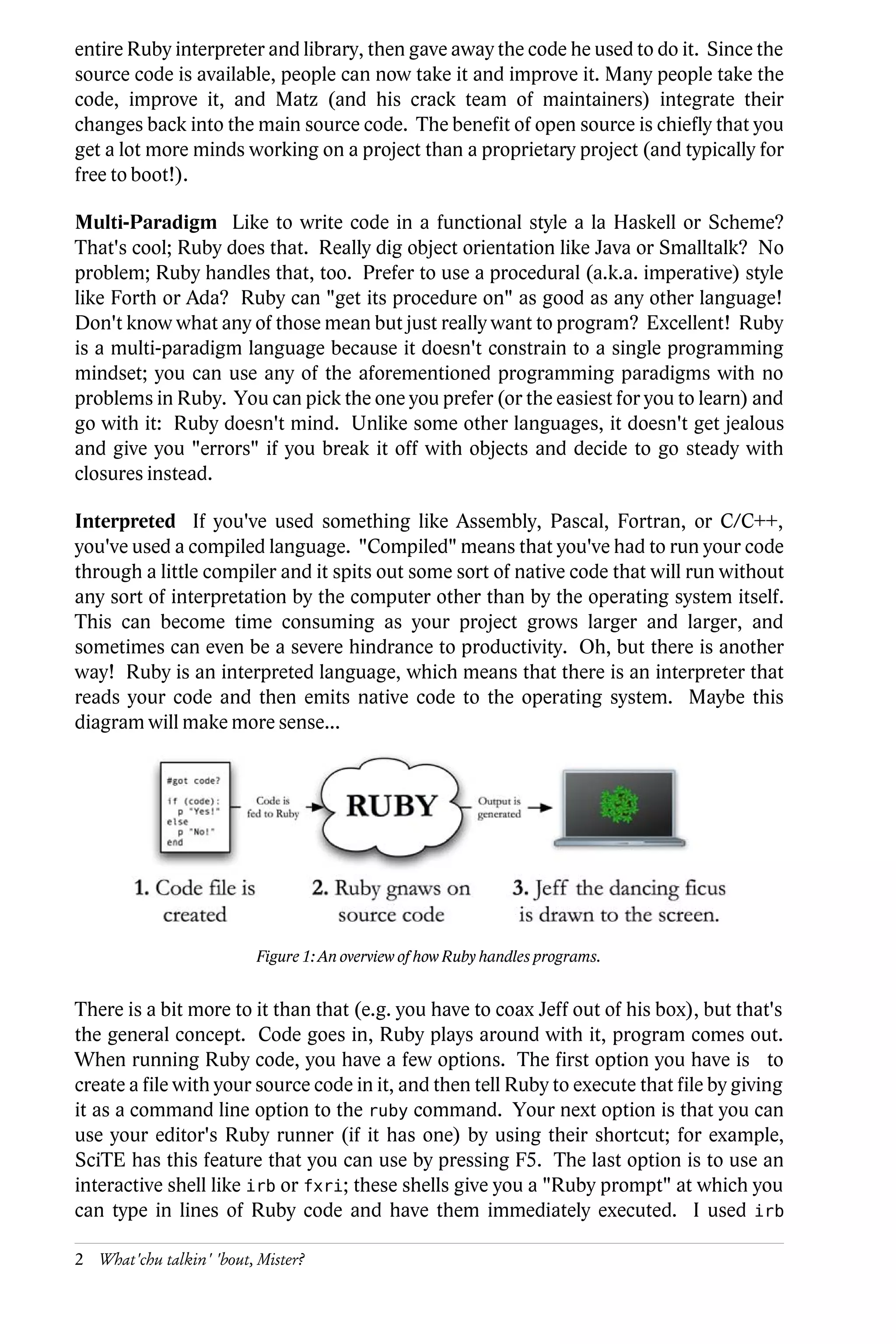 entire Ruby interpreter and library, then gave away the code he used to do it. Since the
source code is available, people can now take it and improve it. Many people take the
code, improve it, and Matz (and his crack team of maintainers) integrate their
changes back into the main source code. The benefit of open source is chiefly that you
get a lot more minds working on a project than a proprietary project (and typically for
free to boot!).

Multi-Paradigm Like to write code in a functional style a la Haskell or Scheme?
That's cool; Ruby does that. Really dig object orientation like Java or Smalltalk? No
problem; Ruby handles that, too. Prefer to use a procedural (a.k.a. imperative) style
like Forth or Ada? Ruby can "get its procedure on" as good as any other language!
Don't know what any of those mean but just really want to program? Excellent! Ruby
is a multi-paradigm language because it doesn't constrain to a single programming
mindset; you can use any of the aforementioned programming paradigms with no
problems in Ruby. You can pick the one you prefer (or the easiest for you to learn) and
go with it: Ruby doesn't mind. Unlike some other languages, it doesn't get jealous
and give you "errors" if you break it off with objects and decide to go steady with
closures instead.

Interpreted If you've used something like Assembly, Pascal, Fortran, or C/C++,
you've used a compiled language. "Compiled" means that you've had to run your code
through a little compiler and it spits out some sort of native code that will run without
any sort of interpretation by the computer other than by the operating system itself.
This can become time consuming as your project grows larger and larger, and
sometimes can even be a severe hindrance to productivity. Oh, but there is another
way! Ruby is an interpreted language, which means that there is an interpreter that
reads your code and then emits native code to the operating system. Maybe this
diagram will make more sense...




                          Figure 1: An overview of how Ruby handles programs.


There is a bit more to it than that (e.g. you have to coax Jeff out of his box), but that's
the general concept. Code goes in, Ruby plays around with it, program comes out.
When running Ruby code, you have a few options. The first option you have is to
create a file with your source code in it, and then tell Ruby to execute that file by giving
it as a command line option to the ruby command. Your next option is that you can
use your editor's Ruby runner (if it has one) by using their shortcut; for example,
SciTE has this feature that you can use by pressing F5. The last option is to use an
interactive shell like irb or fxri; these shells give you a "Ruby prompt" at which you
can type in lines of Ruby code and have them immediately executed. I used irb

2 What'chu talkin' 'bout, Mister?
 