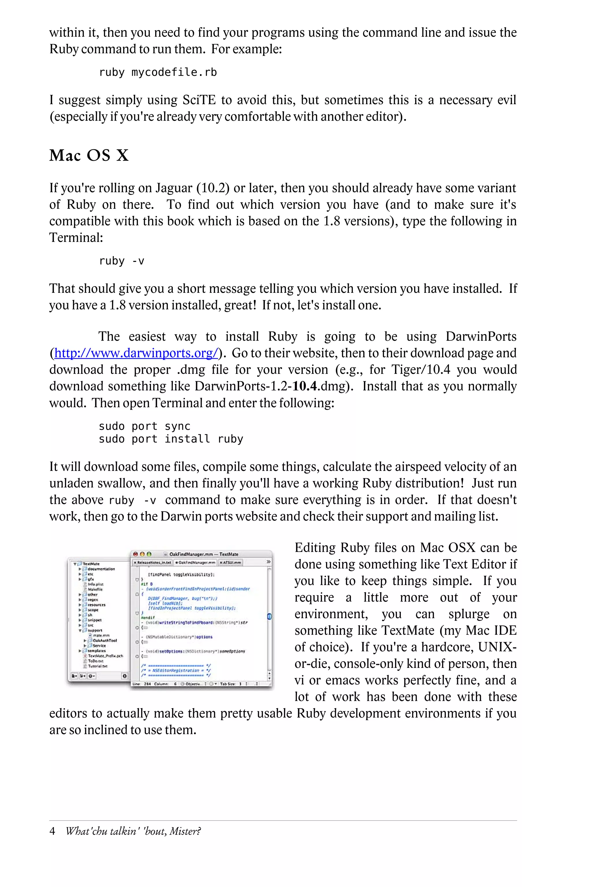 within it, then you need to find your programs using the command line and issue the
Ruby command to run them. For example:
          ruby mycodefile.rb

I suggest simply using SciTE to avoid this, but sometimes this is a necessary evil
(especially if you're already very comfortable with another editor).

Mac OS X
If you're rolling on Jaguar (10.2) or later, then you should already have some variant
of Ruby on there. To find out which version you have (and to make sure it's
compatible with this book which is based on the 1.8 versions), type the following in
Terminal:
          ruby -v

That should give you a short message telling you which version you have installed. If
you have a 1.8 version installed, great! If not, let's install one.

         The easiest way to install Ruby is going to be using DarwinPorts
(http://www.darwinports.org/). Go to their website, then to their download page and
download the proper .dmg file for your version (e.g., for Tiger/10.4 you would
download something like DarwinPorts-1.2-10.4.dmg). Install that as you normally
would. Then open Terminal and enter the following:
          sudo port sync
          sudo port install ruby

It will download some files, compile some things, calculate the airspeed velocity of an
unladen swallow, and then finally you'll have a working Ruby distribution! Just run
the above ruby -v command to make sure everything is in order. If that doesn't
work, then go to the Darwin ports website and check their support and mailing list.

                                            Editing Ruby files on Mac OSX can be
                                            done using something like Text Editor if
                                            you like to keep things simple. If you
                                            require a little more out of your
                                            environment, you can splurge on
                                            something like TextMate (my Mac IDE
                                            of choice). If you're a hardcore, UNIX-
                                            or-die, console-only kind of person, then
                                            vi or emacs works perfectly fine, and a
                                            lot of work has been done with these
editors to actually make them pretty usable Ruby development environments if you
are so inclined to use them.




4 What'chu talkin' 'bout, Mister?
 