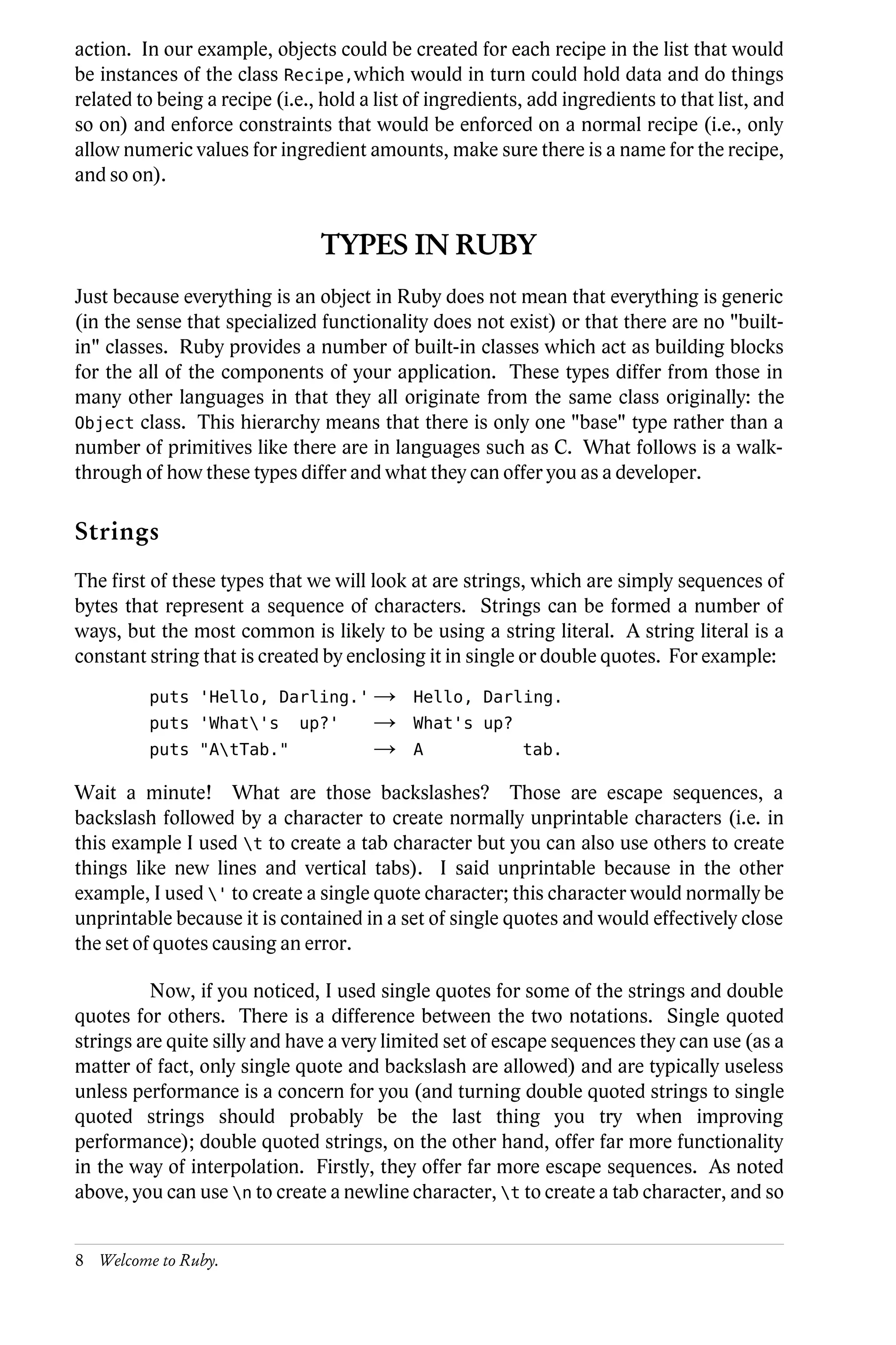 action. In our example, objects could be created for each recipe in the list that would
be instances of the class Recipe,which would in turn could hold data and do things
related to being a recipe (i.e., hold a list of ingredients, add ingredients to that list, and
so on) and enforce constraints that would be enforced on a normal recipe (i.e., only
allow numeric values for ingredient amounts, make sure there is a name for the recipe,
and so on).


                                TYPES IN RUBY
Just because everything is an object in Ruby does not mean that everything is generic
(in the sense that specialized functionality does not exist) or that there are no "built-
in" classes. Ruby provides a number of built-in classes which act as building blocks
for the all of the components of your application. These types differ from those in
many other languages in that they all originate from the same class originally: the
Object class. This hierarchy means that there is only one "base" type rather than a
number of primitives like there are in languages such as C. What follows is a walk-
through of how these types differ and what they can offer you as a developer.

Strings
The first of these types that we will look at are strings, which are simply sequences of
bytes that represent a sequence of characters. Strings can be formed a number of
ways, but the most common is likely to be using a string literal. A string literal is a
constant string that is created by enclosing it in single or double quotes. For example:
         puts 'Hello, Darling.' →           Hello, Darling.
         puts 'What's       up?'      →    What's up?
         puts "AtTab."                →    A              tab.

Wait a minute! What are those backslashes? Those are escape sequences, a
backslash followed by a character to create normally unprintable characters (i.e. in
this example I used t to create a tab character but you can also use others to create
things like new lines and vertical tabs). I said unprintable because in the other
example, I used ' to create a single quote character; this character would normally be
unprintable because it is contained in a set of single quotes and would effectively close
the set of quotes causing an error.

          Now, if you noticed, I used single quotes for some of the strings and double
quotes for others. There is a difference between the two notations. Single quoted
strings are quite silly and have a very limited set of escape sequences they can use (as a
matter of fact, only single quote and backslash are allowed) and are typically useless
unless performance is a concern for you (and turning double quoted strings to single
quoted strings should probably be the last thing you try when improving
performance); double quoted strings, on the other hand, offer far more functionality
in the way of interpolation. Firstly, they offer far more escape sequences. As noted
above, you can use n to create a newline character, t to create a tab character, and so


8 Welcome to Ruby.
 