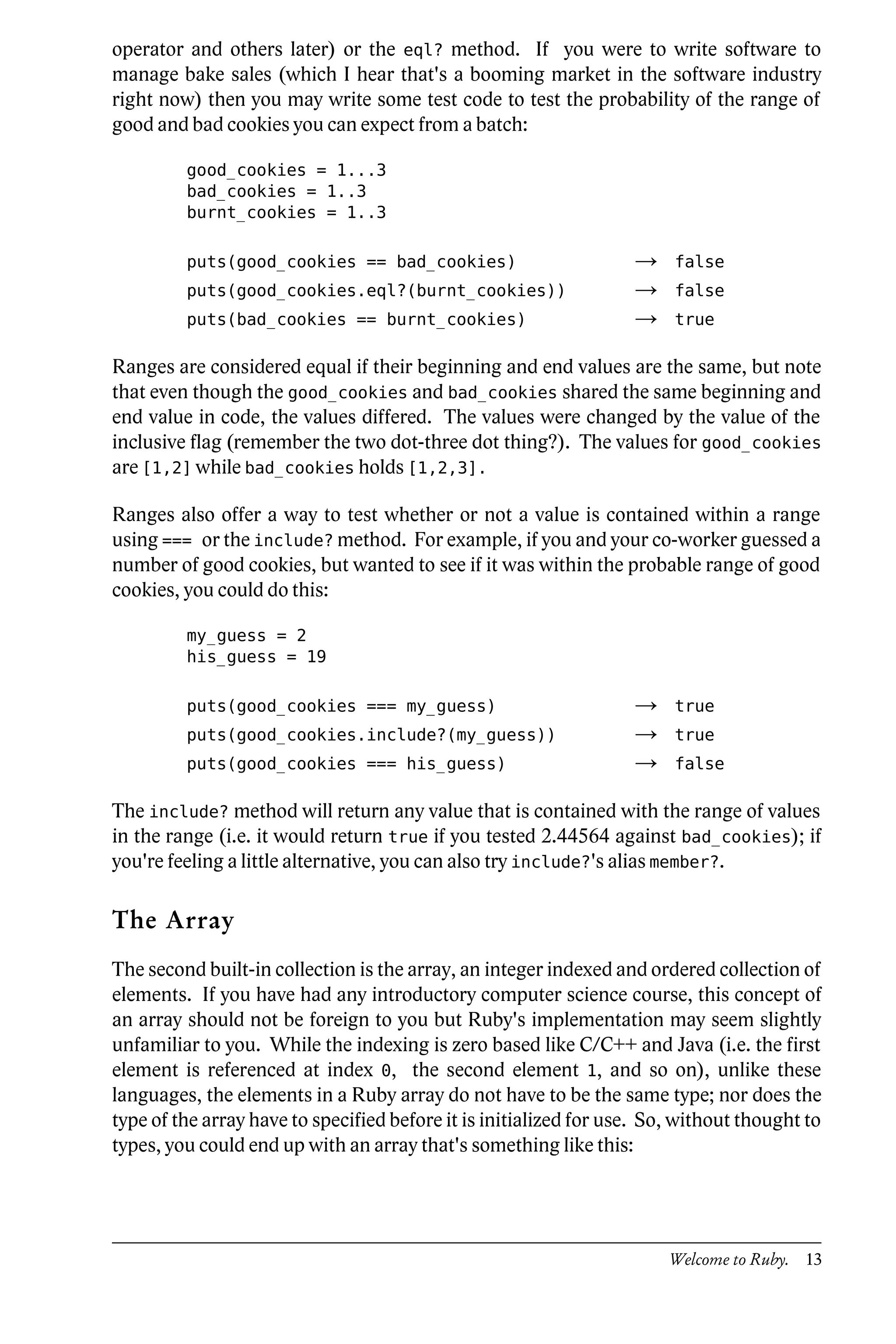 operator and others later) or the eql? method. If you were to write software to
manage bake sales (which I hear that's a booming market in the software industry
right now) then you may write some test code to test the probability of the range of
good and bad cookies you can expect from a batch:

         good_cookies = 1...3
         bad_cookies = 1..3
         burnt_cookies = 1..3

         puts(good_cookies == bad_cookies)                         →    false
         puts(good_cookies.eql?(burnt_cookies))                    →    false
         puts(bad_cookies == burnt_cookies)                        →    true

Ranges are considered equal if their beginning and end values are the same, but note
that even though the good_cookies and bad_cookies shared the same beginning and
end value in code, the values differed. The values were changed by the value of the
inclusive flag (remember the two dot-three dot thing?). The values for good_cookies
are [1,2] while bad_cookies holds [1,2,3].

Ranges also offer a way to test whether or not a value is contained within a range
using === or the include? method. For example, if you and your co-worker guessed a
number of good cookies, but wanted to see if it was within the probable range of good
cookies, you could do this:

         my_guess = 2
         his_guess = 19

         puts(good_cookies === my_guess)                           →    true
         puts(good_cookies.include?(my_guess))                     →    true
         puts(good_cookies === his_guess)                          →    false

The include? method will return any value that is contained with the range of values
in the range (i.e. it would return true if you tested 2.44564 against bad_cookies); if
you're feeling a little alternative, you can also try include?'s alias member?.

The Array
The second built-in collection is the array, an integer indexed and ordered collection of
elements. If you have had any introductory computer science course, this concept of
an array should not be foreign to you but Ruby's implementation may seem slightly
unfamiliar to you. While the indexing is zero based like C/C++ and Java (i.e. the first
element is referenced at index 0, the second element 1, and so on), unlike these
languages, the elements in a Ruby array do not have to be the same type; nor does the
type of the array have to specified before it is initialized for use. So, without thought to
types, you could end up with an array that's something like this:




                                                                        Welcome to Ruby. 13
 