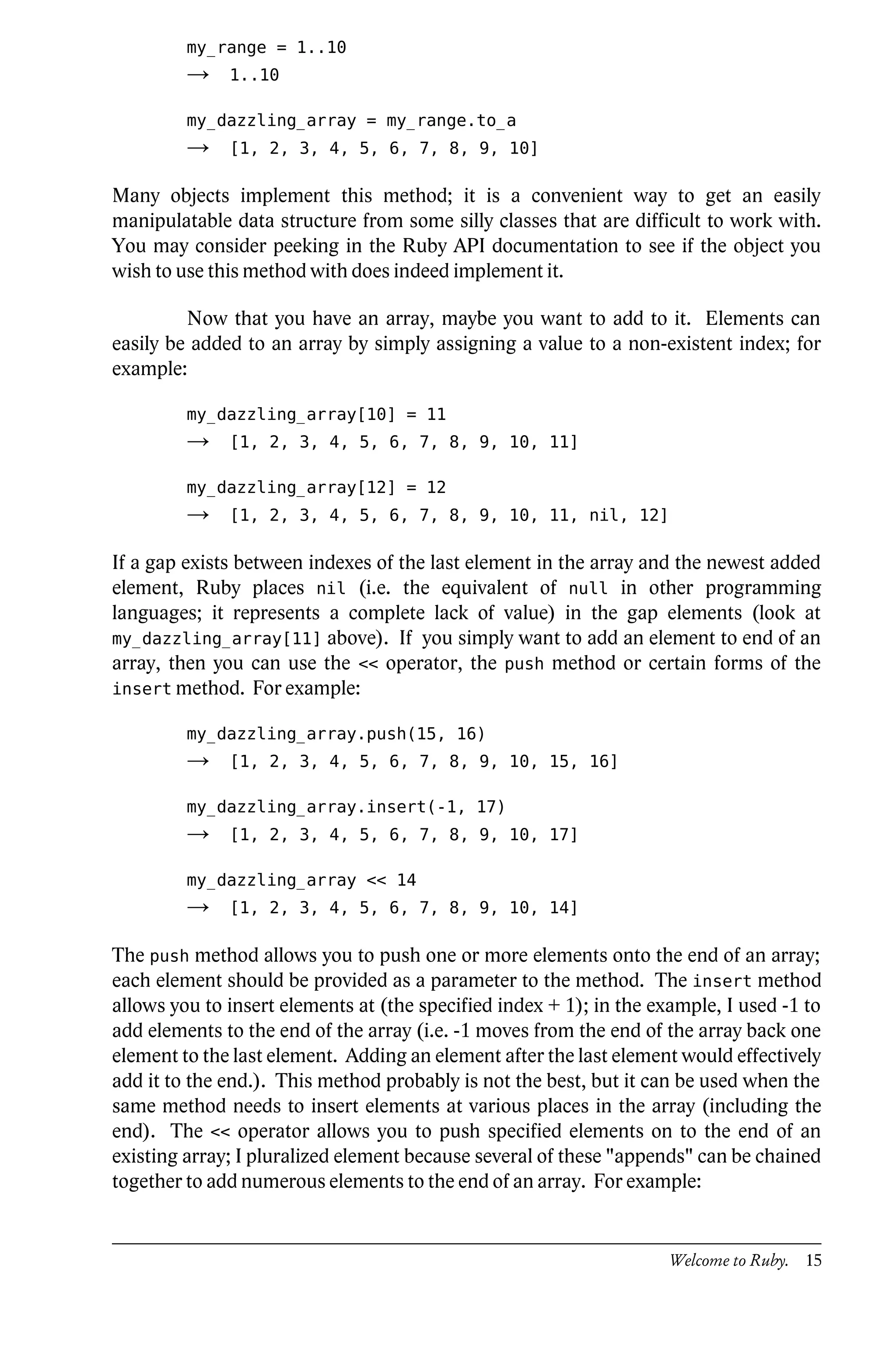 my_range = 1..10
         →    1..10

         my_dazzling_array = my_range.to_a
         →    [1, 2, 3, 4, 5, 6, 7, 8, 9, 10]

Many objects implement this method; it is a convenient way to get an easily
manipulatable data structure from some silly classes that are difficult to work with.
You may consider peeking in the Ruby API documentation to see if the object you
wish to use this method with does indeed implement it.

         Now that you have an array, maybe you want to add to it. Elements can
easily be added to an array by simply assigning a value to a non-existent index; for
example:

         my_dazzling_array[10] = 11
         →    [1, 2, 3, 4, 5, 6, 7, 8, 9, 10, 11]

         my_dazzling_array[12] = 12
         →    [1, 2, 3, 4, 5, 6, 7, 8, 9, 10, 11, nil, 12]

If a gap exists between indexes of the last element in the array and the newest added
element, Ruby places nil (i.e. the equivalent of null in other programming
languages; it represents a complete lack of value) in the gap elements (look at
my_dazzling_array[11] above). If you simply want to add an element to end of an
array, then you can use the << operator, the push method or certain forms of the
insert method. For example:

         my_dazzling_array.push(15, 16)
         →    [1, 2, 3, 4, 5, 6, 7, 8, 9, 10, 15, 16]

         my_dazzling_array.insert(-1, 17)
         →    [1, 2, 3, 4, 5, 6, 7, 8, 9, 10, 17]

         my_dazzling_array << 14
         →    [1, 2, 3, 4, 5, 6, 7, 8, 9, 10, 14]

The push method allows you to push one or more elements onto the end of an array;
each element should be provided as a parameter to the method. The insert method
allows you to insert elements at (the specified index + 1); in the example, I used -1 to
add elements to the end of the array (i.e. -1 moves from the end of the array back one
element to the last element. Adding an element after the last element would effectively
add it to the end.). This method probably is not the best, but it can be used when the
same method needs to insert elements at various places in the array (including the
end). The << operator allows you to push specified elements on to the end of an
existing array; I pluralized element because several of these "appends" can be chained
together to add numerous elements to the end of an array. For example:


                                                                     Welcome to Ruby. 15
 