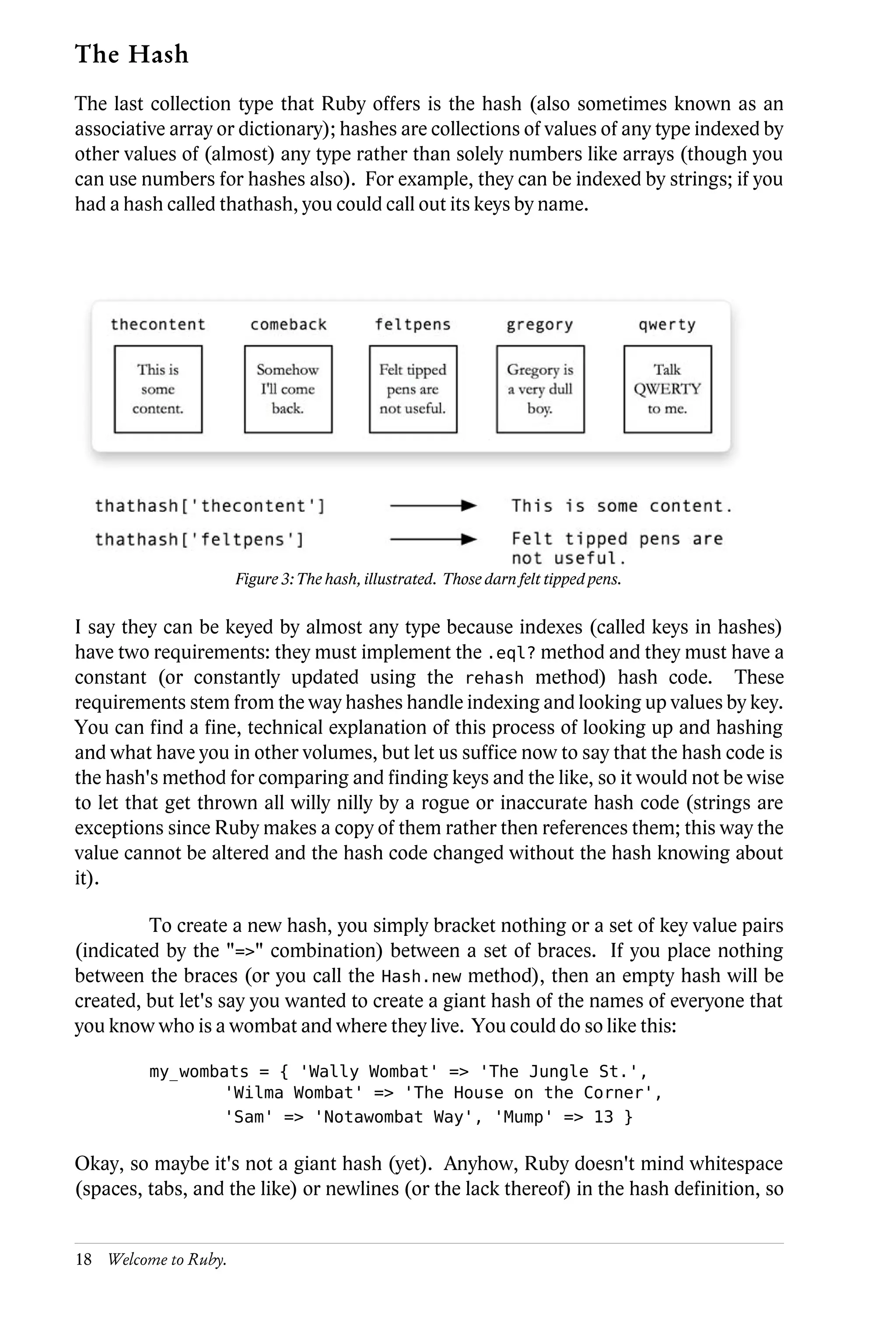 The Hash
The last collection type that Ruby offers is the hash (also sometimes known as an
associative array or dictionary); hashes are collections of values of any type indexed by
other values of (almost) any type rather than solely numbers like arrays (though you
can use numbers for hashes also). For example, they can be indexed by strings; if you
had a hash called thathash, you could call out its keys by name.




                      Figure 3: The hash, illustrated. Those darn felt tipped pens.

I say they can be keyed by almost any type because indexes (called keys in hashes)
have two requirements: they must implement the .eql? method and they must have a
constant (or constantly updated using the rehash method) hash code. These
requirements stem from the way hashes handle indexing and looking up values by key.
You can find a fine, technical explanation of this process of looking up and hashing
and what have you in other volumes, but let us suffice now to say that the hash code is
the hash's method for comparing and finding keys and the like, so it would not be wise
to let that get thrown all willy nilly by a rogue or inaccurate hash code (strings are
exceptions since Ruby makes a copy of them rather then references them; this way the
value cannot be altered and the hash code changed without the hash knowing about
it).

         To create a new hash, you simply bracket nothing or a set of key value pairs
(indicated by the "=>" combination) between a set of braces. If you place nothing
between the braces (or you call the Hash.new method), then an empty hash will be
created, but let's say you wanted to create a giant hash of the names of everyone that
you know who is a wombat and where they live. You could do so like this:

         my_wombats = { 'Wally Wombat' => 'The Jungle St.',
                'Wilma Wombat' => 'The House on the Corner',
                'Sam' => 'Notawombat Way', 'Mump' => 13 }

Okay, so maybe it's not a giant hash (yet). Anyhow, Ruby doesn't mind whitespace
(spaces, tabs, and the like) or newlines (or the lack thereof) in the hash definition, so


18 Welcome to Ruby.
 