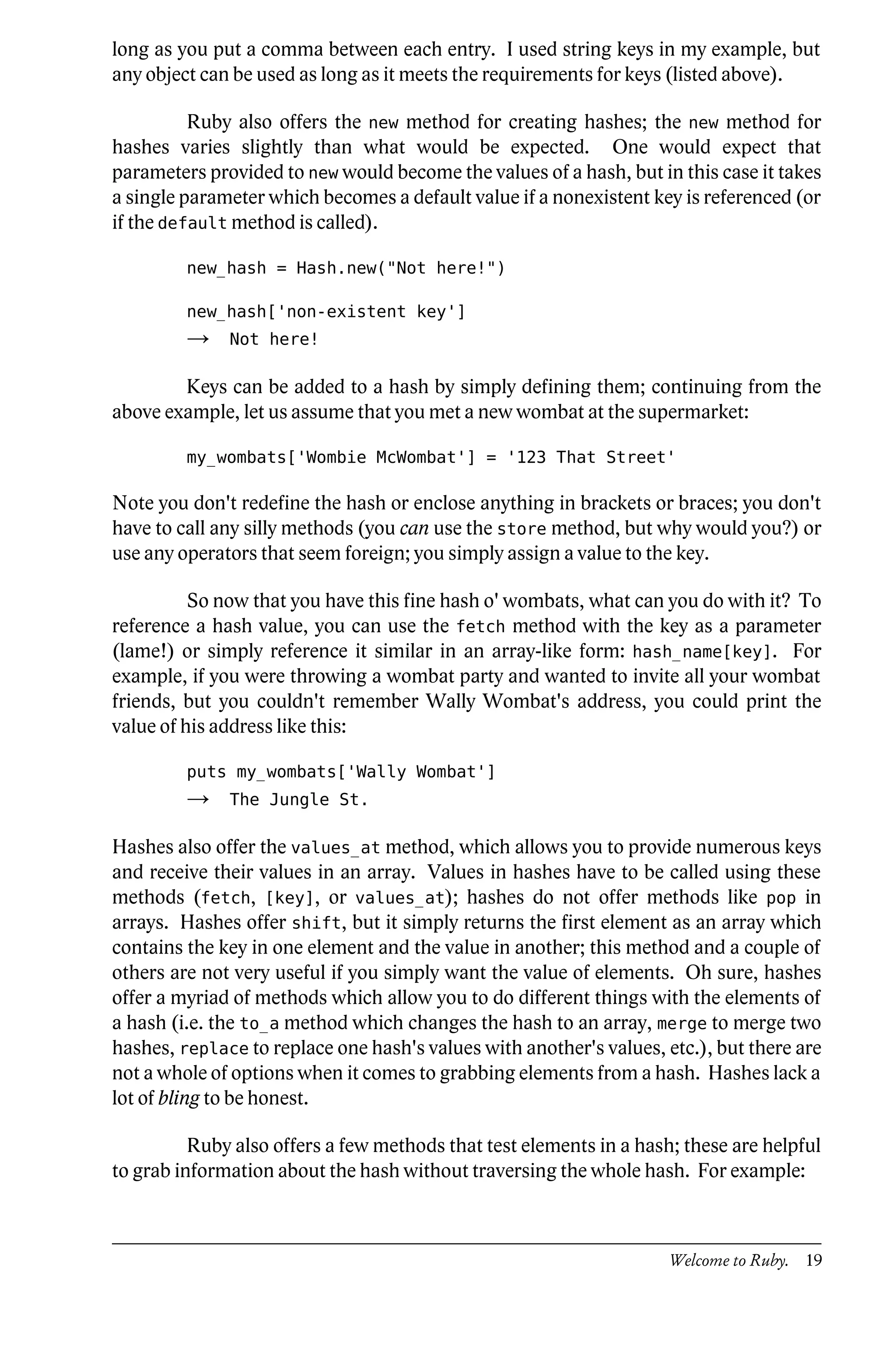 long as you put a comma between each entry. I used string keys in my example, but
any object can be used as long as it meets the requirements for keys (listed above).

          Ruby also offers the new method for creating hashes; the new method for
hashes varies slightly than what would be expected. One would expect that
parameters provided to new would become the values of a hash, but in this case it takes
a single parameter which becomes a default value if a nonexistent key is referenced (or
if the default method is called).

         new_hash = Hash.new("Not here!")

         new_hash['non-existent key']
         →    Not here!

        Keys can be added to a hash by simply defining them; continuing from the
above example, let us assume that you met a new wombat at the supermarket:

         my_wombats['Wombie McWombat'] = '123 That Street'

Note you don't redefine the hash or enclose anything in brackets or braces; you don't
have to call any silly methods (you can use the store method, but why would you?) or
use any operators that seem foreign; you simply assign a value to the key.

          So now that you have this fine hash o' wombats, what can you do with it? To
reference a hash value, you can use the fetch method with the key as a parameter
(lame!) or simply reference it similar in an array-like form: hash_name[key]. For
example, if you were throwing a wombat party and wanted to invite all your wombat
friends, but you couldn't remember Wally Wombat's address, you could print the
value of his address like this:

         puts my_wombats['Wally Wombat']
         →    The Jungle St.

Hashes also offer the values_at method, which allows you to provide numerous keys
and receive their values in an array. Values in hashes have to be called using these
methods (fetch, [key], or values_at); hashes do not offer methods like pop in
arrays. Hashes offer shift, but it simply returns the first element as an array which
contains the key in one element and the value in another; this method and a couple of
others are not very useful if you simply want the value of elements. Oh sure, hashes
offer a myriad of methods which allow you to do different things with the elements of
a hash (i.e. the to_a method which changes the hash to an array, merge to merge two
hashes, replace to replace one hash's values with another's values, etc.), but there are
not a whole of options when it comes to grabbing elements from a hash. Hashes lack a
lot of bling to be honest.

          Ruby also offers a few methods that test elements in a hash; these are helpful
to grab information about the hash without traversing the whole hash. For example:



                                                                     Welcome to Ruby. 19
 