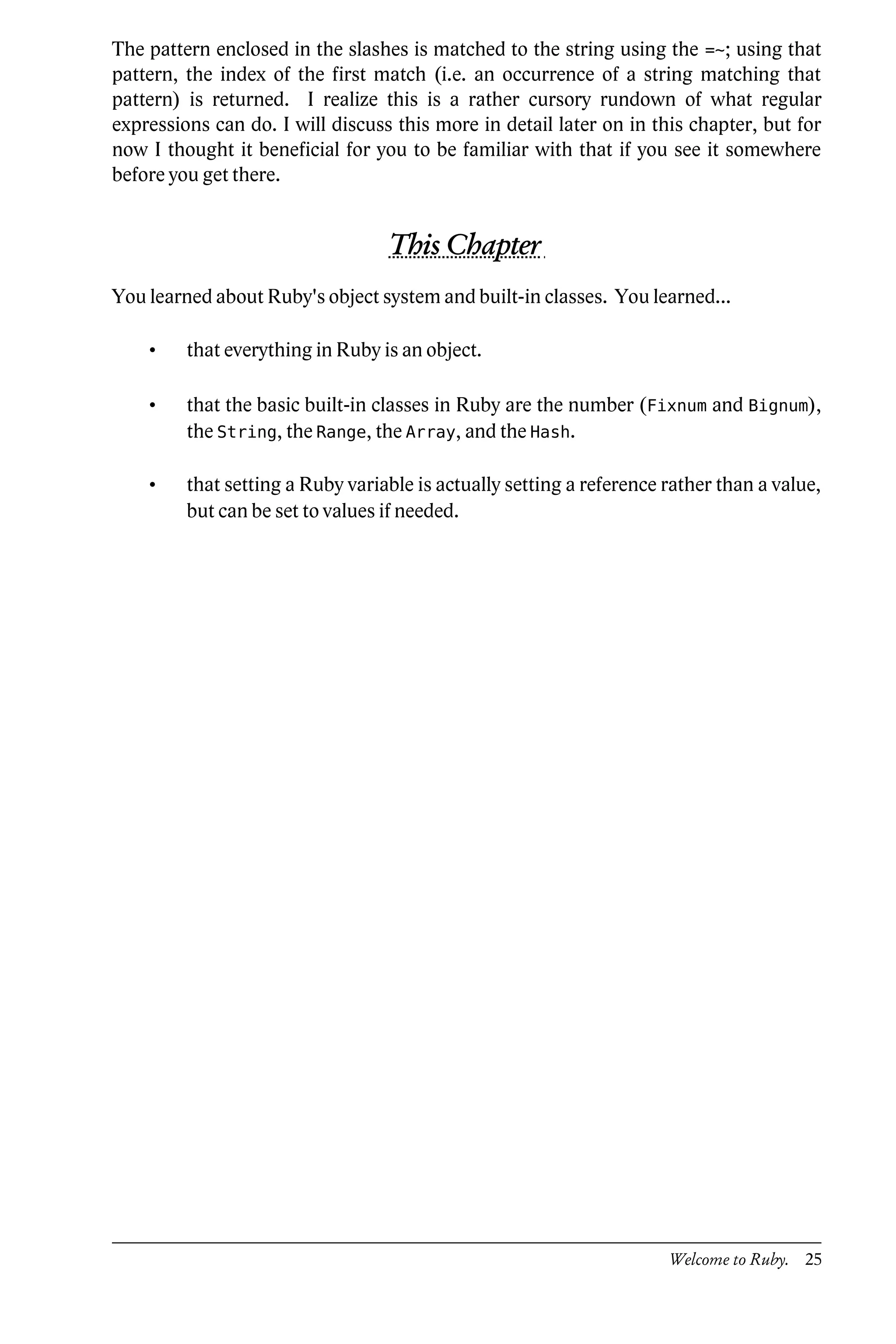 The pattern enclosed in the slashes is matched to the string using the =~; using that
pattern, the index of the first match (i.e. an occurrence of a string matching that
pattern) is returned. I realize this is a rather cursory rundown of what regular
expressions can do. I will discuss this more in detail later on in this chapter, but for
now I thought it beneficial for you to be familiar with that if you see it somewhere
before you get there.


                                  This Chapter
You learned about Ruby's object system and built-in classes. You learned...

    •    that everything in Ruby is an object.

    •    that the basic built-in classes in Ruby are the number (Fixnum and Bignum),
         the String, the Range, the Array, and the Hash.

    •    that setting a Ruby variable is actually setting a reference rather than a value,
         but can be set to values if needed.




                                                                      Welcome to Ruby. 25
 