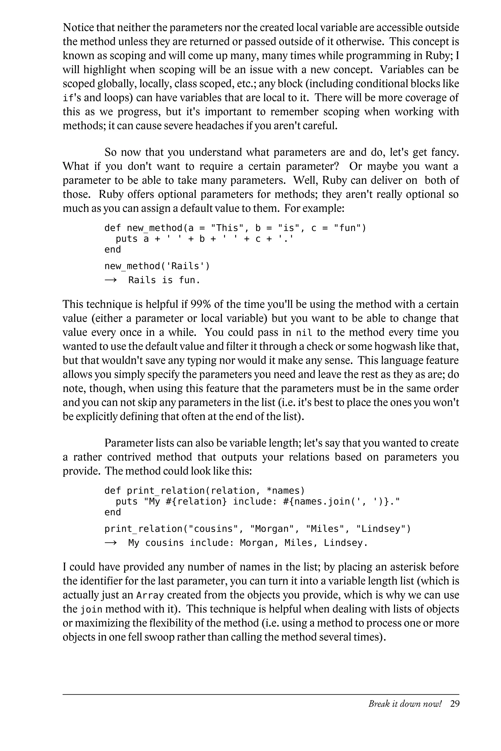 Notice that neither the parameters nor the created local variable are accessible outside
the method unless they are returned or passed outside of it otherwise. This concept is
known as scoping and will come up many, many times while programming in Ruby; I
will highlight when scoping will be an issue with a new concept. Variables can be
scoped globally, locally, class scoped, etc.; any block (including conditional blocks like
if's and loops) can have variables that are local to it. There will be more coverage of
this as we progress, but it's important to remember scoping when working with
methods; it can cause severe headaches if you aren't careful.

        So now that you understand what parameters are and do, let's get fancy.
What if you don't want to require a certain parameter? Or maybe you want a
parameter to be able to take many parameters. Well, Ruby can deliver on both of
those. Ruby offers optional parameters for methods; they aren't really optional so
much as you can assign a default value to them. For example:
         def new_method(a = "This", b = "is", c = "fun")
           puts a + ' ' + b + ' ' + c + '.'
         end
         new_method('Rails')
         →     Rails is fun.

This technique is helpful if 99% of the time you'll be using the method with a certain
value (either a parameter or local variable) but you want to be able to change that
value every once in a while. You could pass in nil to the method every time you
wanted to use the default value and filter it through a check or some hogwash like that,
but that wouldn't save any typing nor would it make any sense. This language feature
allows you simply specify the parameters you need and leave the rest as they as are; do
note, though, when using this feature that the parameters must be in the same order
and you can not skip any parameters in the list (i.e. it's best to place the ones you won't
be explicitly defining that often at the end of the list).

         Parameter lists can also be variable length; let's say that you wanted to create
a rather contrived method that outputs your relations based on parameters you
provide. The method could look like this:
         def print_relation(relation, *names)
           puts "My #{relation} include: #{names.join(', ')}."
         end
         print_relation("cousins", "Morgan", "Miles", "Lindsey")
         →     My cousins include: Morgan, Miles, Lindsey.

I could have provided any number of names in the list; by placing an asterisk before
the identifier for the last parameter, you can turn it into a variable length list (which is
actually just an Array created from the objects you provide, which is why we can use
the join method with it). This technique is helpful when dealing with lists of objects
or maximizing the flexibility of the method (i.e. using a method to process one or more
objects in one fell swoop rather than calling the method several times).




                                                                      Break it down now! 29
 