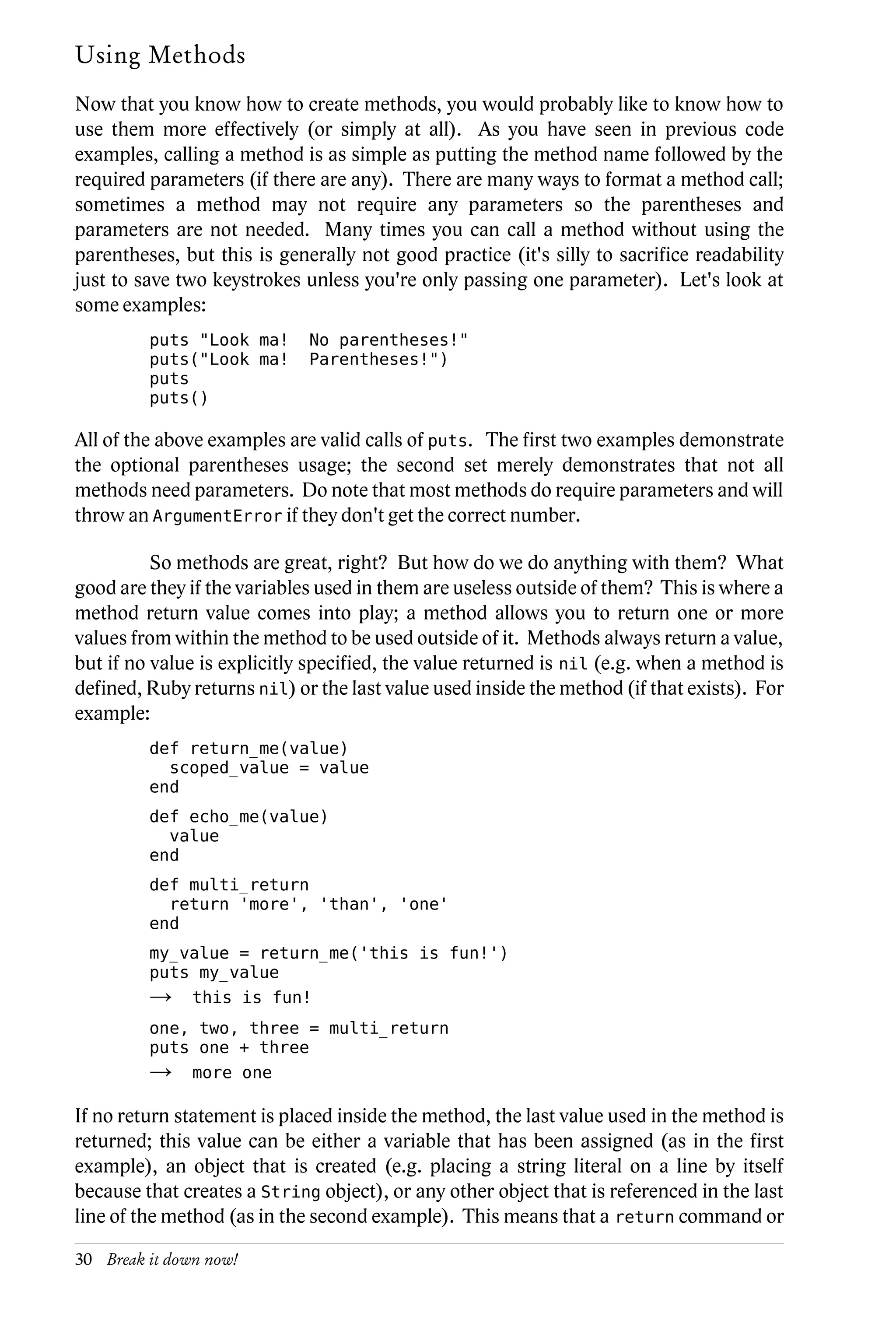 Using Methods
Now that you know how to create methods, you would probably like to know how to
use them more effectively (or simply at all). As you have seen in previous code
examples, calling a method is as simple as putting the method name followed by the
required parameters (if there are any). There are many ways to format a method call;
sometimes a method may not require any parameters so the parentheses and
parameters are not needed. Many times you can call a method without using the
parentheses, but this is generally not good practice (it's silly to sacrifice readability
just to save two keystrokes unless you're only passing one parameter). Let's look at
some examples:
         puts "Look ma!      No parentheses!"
         puts("Look ma!      Parentheses!")
         puts
         puts()

All of the above examples are valid calls of puts. The first two examples demonstrate
the optional parentheses usage; the second set merely demonstrates that not all
methods need parameters. Do note that most methods do require parameters and will
throw an ArgumentError if they don't get the correct number.

          So methods are great, right? But how do we do anything with them? What
good are they if the variables used in them are useless outside of them? This is where a
method return value comes into play; a method allows you to return one or more
values from within the method to be used outside of it. Methods always return a value,
but if no value is explicitly specified, the value returned is nil (e.g. when a method is
defined, Ruby returns nil) or the last value used inside the method (if that exists). For
example:
         def return_me(value)
           scoped_value = value
         end
         def echo_me(value)
           value
         end
         def multi_return
           return 'more', 'than', 'one'
         end
         my_value = return_me('this is fun!')
         puts my_value
         →     this is fun!
         one, two, three = multi_return
         puts one + three
         →     more one

If no return statement is placed inside the method, the last value used in the method is
returned; this value can be either a variable that has been assigned (as in the first
example), an object that is created (e.g. placing a string literal on a line by itself
because that creates a String object), or any other object that is referenced in the last
line of the method (as in the second example). This means that a return command or

30 Break it down now!
 