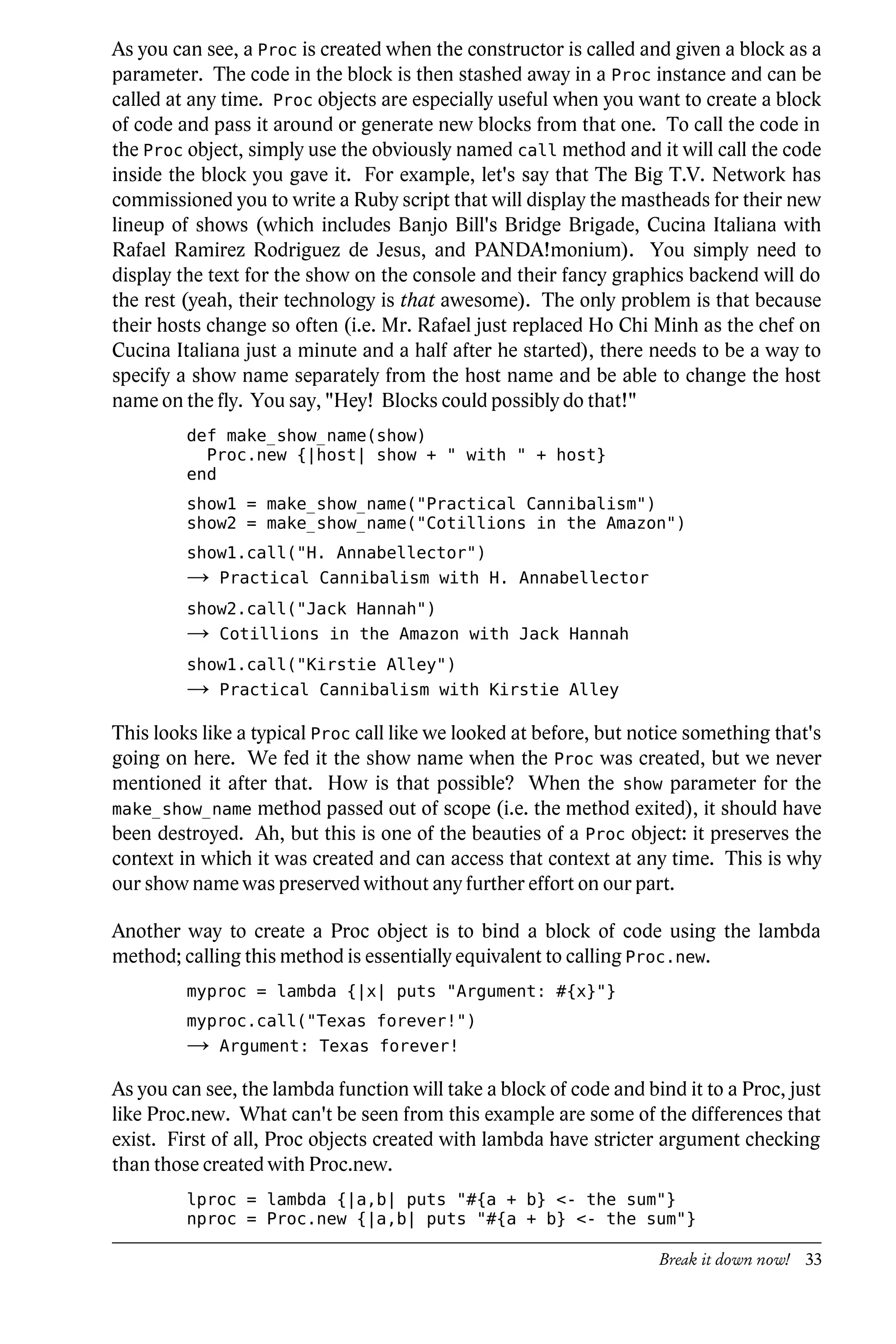 As you can see, a Proc is created when the constructor is called and given a block as a
parameter. The code in the block is then stashed away in a Proc instance and can be
called at any time. Proc objects are especially useful when you want to create a block
of code and pass it around or generate new blocks from that one. To call the code in
the Proc object, simply use the obviously named call method and it will call the code
inside the block you gave it. For example, let's say that The Big T.V. Network has
commissioned you to write a Ruby script that will display the mastheads for their new
lineup of shows (which includes Banjo Bill's Bridge Brigade, Cucina Italiana with
Rafael Ramirez Rodriguez de Jesus, and PANDA!monium). You simply need to
display the text for the show on the console and their fancy graphics backend will do
the rest (yeah, their technology is that awesome). The only problem is that because
their hosts change so often (i.e. Mr. Rafael just replaced Ho Chi Minh as the chef on
Cucina Italiana just a minute and a half after he started), there needs to be a way to
specify a show name separately from the host name and be able to change the host
name on the fly. You say, "Hey! Blocks could possibly do that!"
         def make_show_name(show)
           Proc.new {|host| show + " with " + host}
         end
         show1 = make_show_name("Practical Cannibalism")
         show2 = make_show_name("Cotillions in the Amazon")
         show1.call("H. Annabellector")
         →   Practical Cannibalism with H. Annabellector
         show2.call("Jack Hannah")
         →   Cotillions in the Amazon with Jack Hannah
         show1.call("Kirstie Alley")
         →   Practical Cannibalism with Kirstie Alley

This looks like a typical Proc call like we looked at before, but notice something that's
going on here. We fed it the show name when the Proc was created, but we never
mentioned it after that. How is that possible? When the show parameter for the
make_show_name method passed out of scope (i.e. the method exited), it should have
been destroyed. Ah, but this is one of the beauties of a Proc object: it preserves the
context in which it was created and can access that context at any time. This is why
our show name was preserved without any further effort on our part.

Another way to create a Proc object is to bind a block of code using the lambda
method; calling this method is essentially equivalent to calling Proc.new.
         myproc = lambda {|x| puts "Argument: #{x}"}
         myproc.call("Texas forever!")
         →   Argument: Texas forever!

As you can see, the lambda function will take a block of code and bind it to a Proc, just
like Proc.new. What can't be seen from this example are some of the differences that
exist. First of all, Proc objects created with lambda have stricter argument checking
than those created with Proc.new.
         lproc = lambda {|a,b| puts "#{a + b} <- the sum"}
         nproc = Proc.new {|a,b| puts "#{a + b} <- the sum"}

                                                                    Break it down now! 33
 