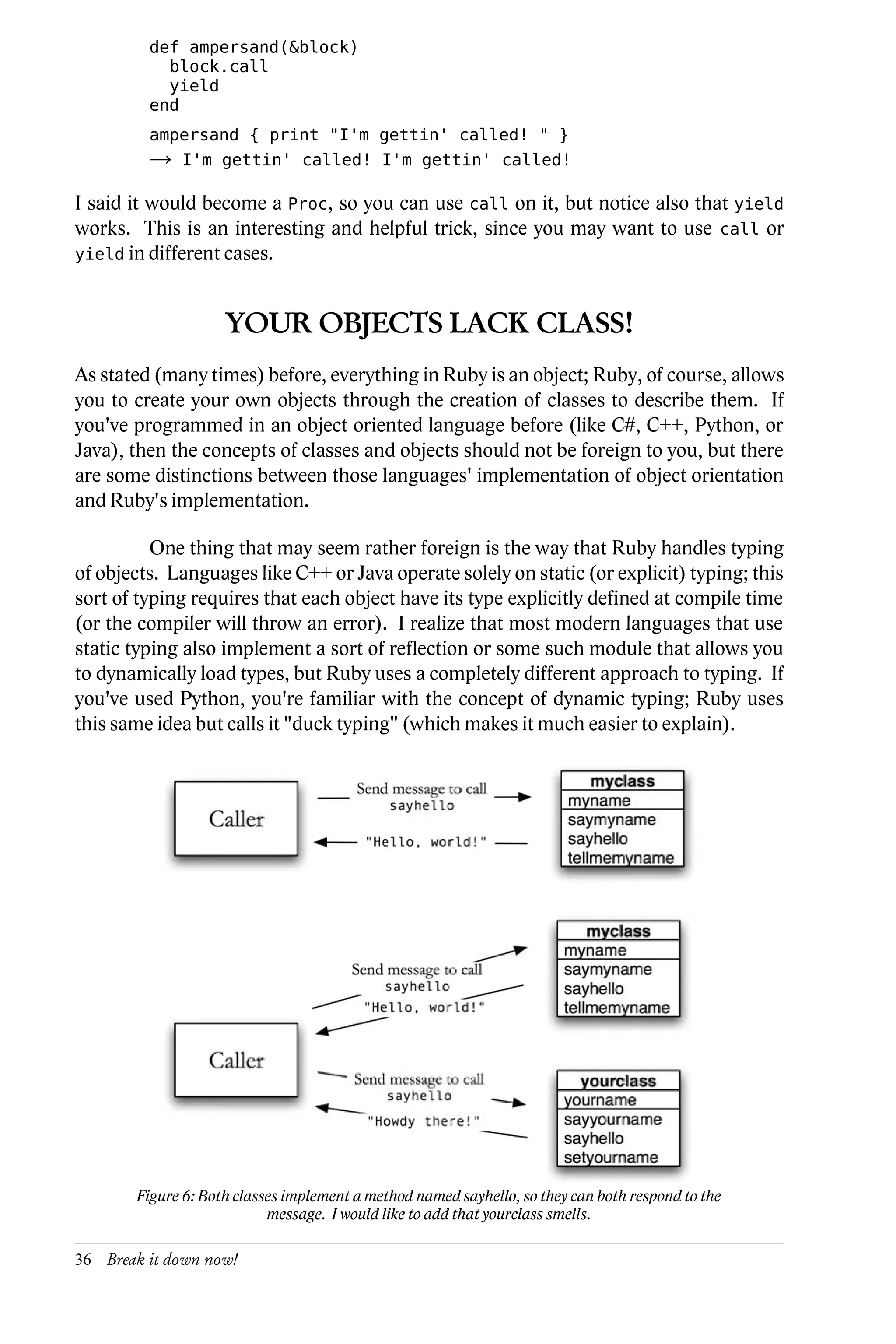 def ampersand(&block)
           block.call
           yield
         end
         ampersand { print "I'm gettin' called! " }
         →    I'm gettin' called! I'm gettin' called!

I said it would become a Proc, so you can use call on it, but notice also that yield
works. This is an interesting and helpful trick, since you may want to use call or
yield in different cases.



                     YOUR OBJECTS LACK CLASS!
As stated (many times) before, everything in Ruby is an object; Ruby, of course, allows
you to create your own objects through the creation of classes to describe them. If
you've programmed in an object oriented language before (like C#, C++, Python, or
Java), then the concepts of classes and objects should not be foreign to you, but there
are some distinctions between those languages' implementation of object orientation
and Ruby's implementation.

          One thing that may seem rather foreign is the way that Ruby handles typing
of objects. Languages like C++ or Java operate solely on static (or explicit) typing; this
sort of typing requires that each object have its type explicitly defined at compile time
(or the compiler will throw an error). I realize that most modern languages that use
static typing also implement a sort of reflection or some such module that allows you
to dynamically load types, but Ruby uses a completely different approach to typing. If
you've used Python, you're familiar with the concept of dynamic typing; Ruby uses
this same idea but calls it "duck typing" (which makes it much easier to explain).




        Figure 6: Both classes implement a method named sayhello, so they can both respond to the
                            message. I would like to add that yourclass smells.

36 Break it down now!
 