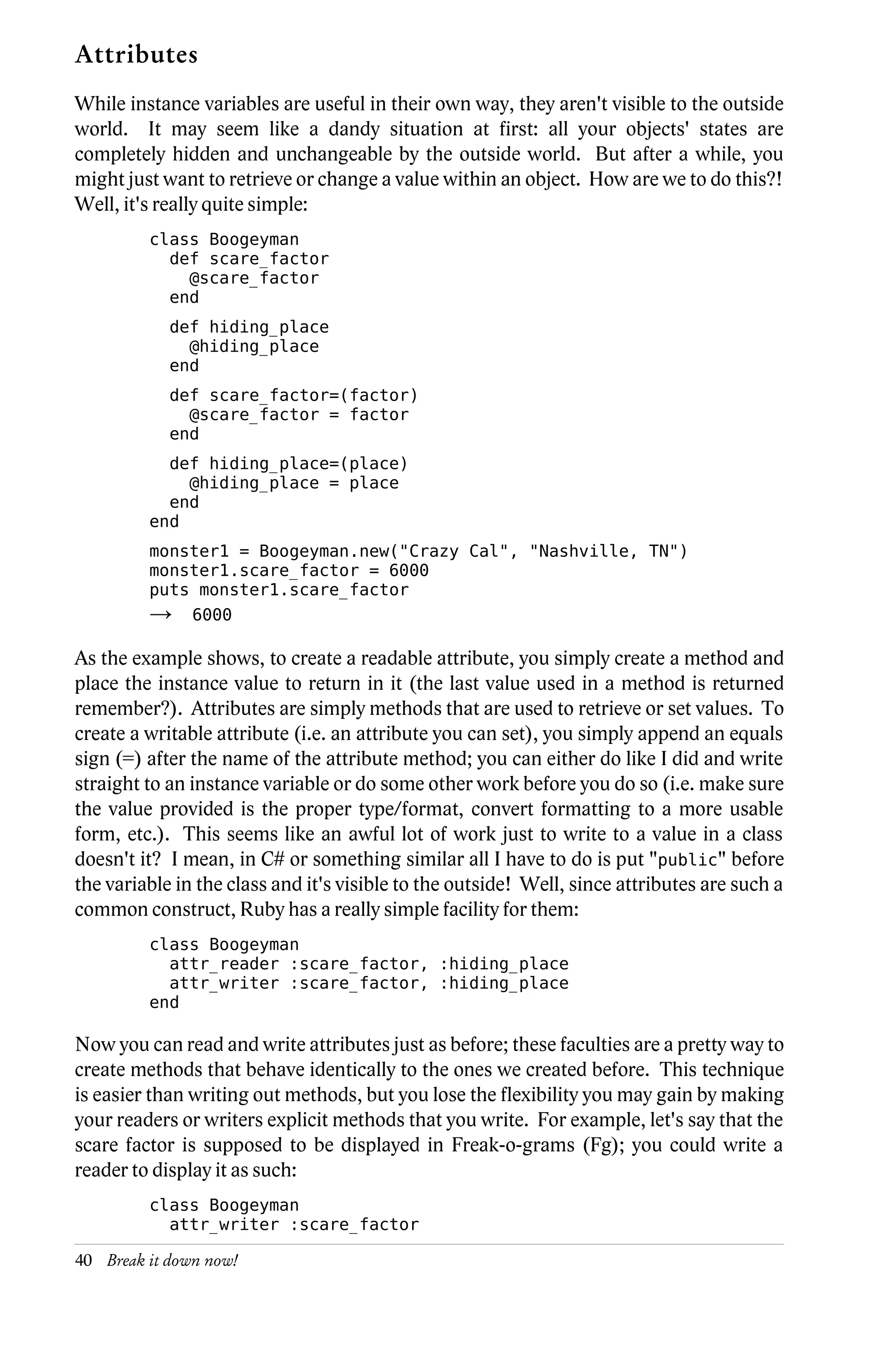 Attributes
While instance variables are useful in their own way, they aren't visible to the outside
world. It may seem like a dandy situation at first: all your objects' states are
completely hidden and unchangeable by the outside world. But after a while, you
might just want to retrieve or change a value within an object. How are we to do this?!
Well, it's really quite simple:
         class Boogeyman
           def scare_factor
             @scare_factor
           end
            def hiding_place
              @hiding_place
            end
            def scare_factor=(factor)
              @scare_factor = factor
            end
           def hiding_place=(place)
             @hiding_place = place
           end
         end
         monster1 = Boogeyman.new("Crazy Cal", "Nashville, TN")
         monster1.scare_factor = 6000
         puts monster1.scare_factor
         →     6000

As the example shows, to create a readable attribute, you simply create a method and
place the instance value to return in it (the last value used in a method is returned
remember?). Attributes are simply methods that are used to retrieve or set values. To
create a writable attribute (i.e. an attribute you can set), you simply append an equals
sign (=) after the name of the attribute method; you can either do like I did and write
straight to an instance variable or do some other work before you do so (i.e. make sure
the value provided is the proper type/format, convert formatting to a more usable
form, etc.). This seems like an awful lot of work just to write to a value in a class
doesn't it? I mean, in C# or something similar all I have to do is put "public" before
the variable in the class and it's visible to the outside! Well, since attributes are such a
common construct, Ruby has a really simple facility for them:
         class Boogeyman
           attr_reader :scare_factor, :hiding_place
           attr_writer :scare_factor, :hiding_place
         end

Now you can read and write attributes just as before; these faculties are a pretty way to
create methods that behave identically to the ones we created before. This technique
is easier than writing out methods, but you lose the flexibility you may gain by making
your readers or writers explicit methods that you write. For example, let's say that the
scare factor is supposed to be displayed in Freak-o-grams (Fg); you could write a
reader to display it as such:
         class Boogeyman
           attr_writer :scare_factor

40 Break it down now!
 
