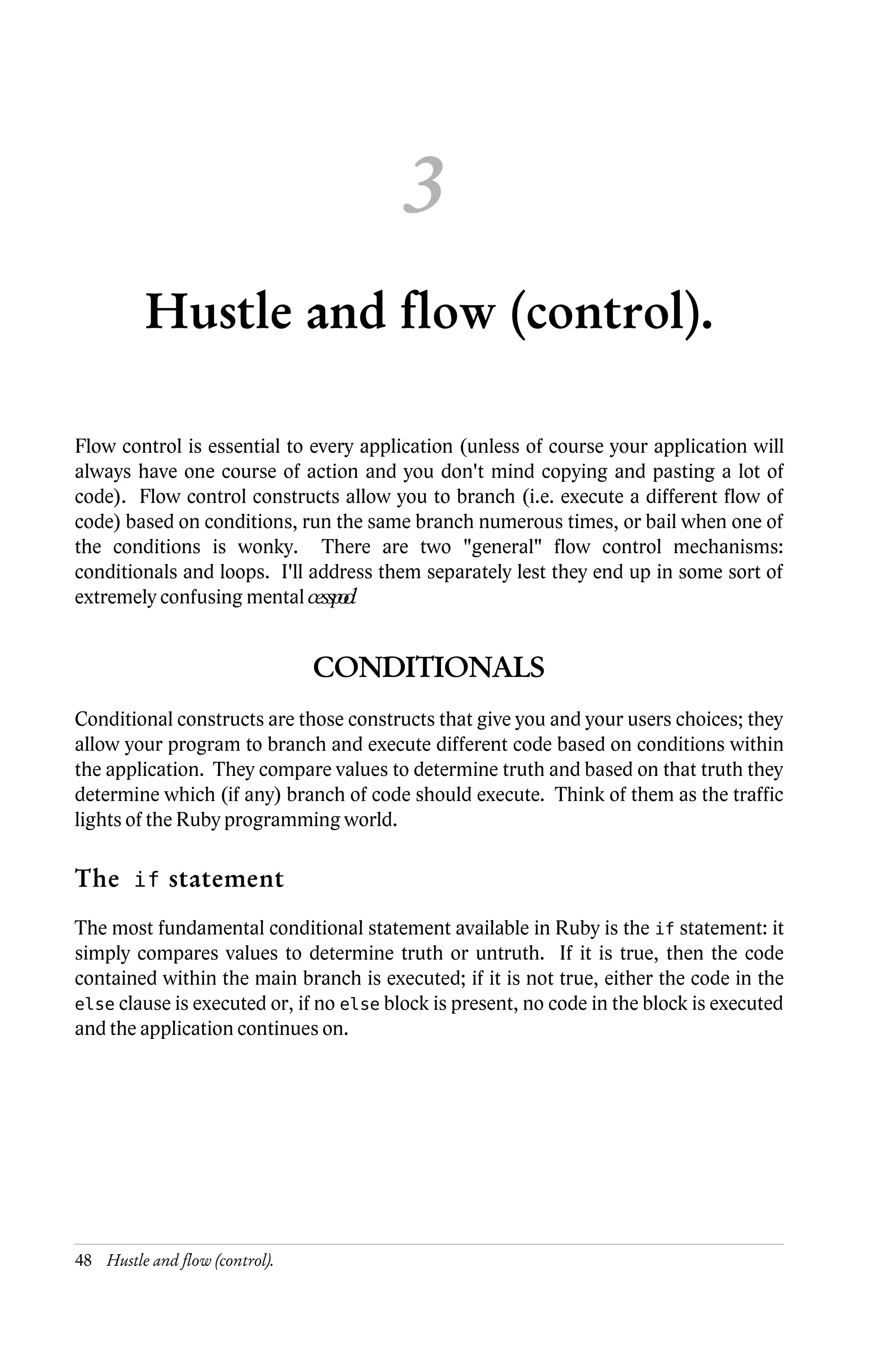 3
          Hustle and flow (control).

Flow control is essential to every application (unless of course your application will
always have one course of action and you don't mind copying and pasting a lot of
code). Flow control constructs allow you to branch (i.e. execute a different flow of
code) based on conditions, run the same branch numerous times, or bail when one of
the conditions is wonky. There are two "general" flow control mechanisms:
conditionals and loops. I'll address them separately lest they end up in some sort of
extremely confusing mental cessp.o
                                ol


                                CONDITIONALS
Conditional constructs are those constructs that give you and your users choices; they
allow your program to branch and execute different code based on conditions within
the application. They compare values to determine truth and based on that truth they
determine which (if any) branch of code should execute. Think of them as the traffic
lights of the Ruby programming world.

The if statement
The most fundamental conditional statement available in Ruby is the if statement: it
simply compares values to determine truth or untruth. If it is true, then the code
contained within the main branch is executed; if it is not true, either the code in the
else clause is executed or, if no else block is present, no code in the block is executed
and the application continues on.




48 Hustle and flow (control).
 
