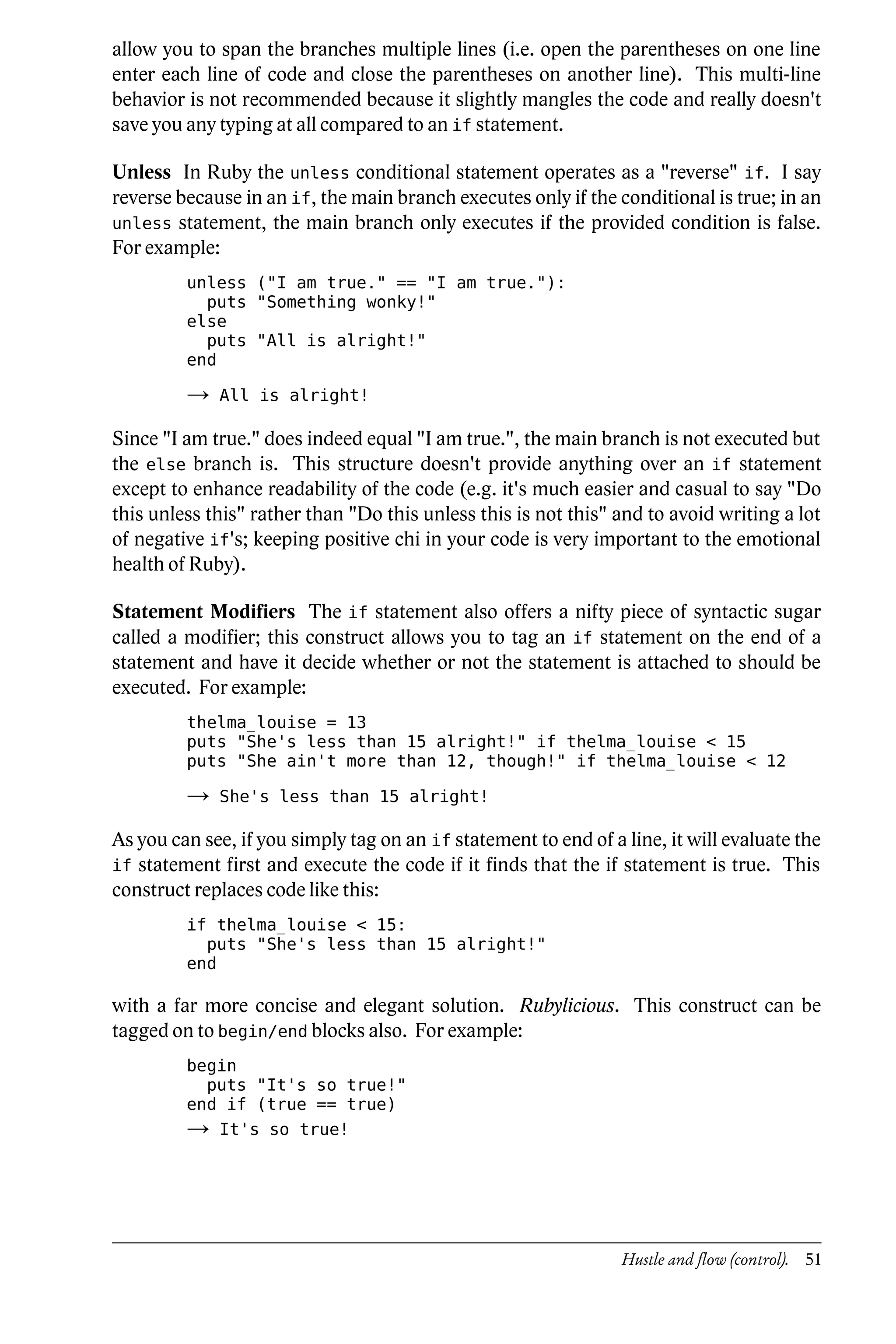 allow you to span the branches multiple lines (i.e. open the parentheses on one line
enter each line of code and close the parentheses on another line). This multi-line
behavior is not recommended because it slightly mangles the code and really doesn't
save you any typing at all compared to an if statement.

Unless In Ruby the unless conditional statement operates as a "reverse" if. I say
reverse because in an if, the main branch executes only if the conditional is true; in an
unless statement, the main branch only executes if the provided condition is false.
For example:
         unless ("I am true." == "I am true."):
           puts "Something wonky!"
         else
           puts "All is alright!"
         end

         →   All is alright!

Since "I am true." does indeed equal "I am true.", the main branch is not executed but
the else branch is. This structure doesn't provide anything over an if statement
except to enhance readability of the code (e.g. it's much easier and casual to say "Do
this unless this" rather than "Do this unless this is not this" and to avoid writing a lot
of negative if's; keeping positive chi in your code is very important to the emotional
health of Ruby).

Statement Modifiers The if statement also offers a nifty piece of syntactic sugar
called a modifier; this construct allows you to tag an if statement on the end of a
statement and have it decide whether or not the statement is attached to should be
executed. For example:
         thelma_louise = 13
         puts "She's less than 15 alright!" if thelma_louise < 15
         puts "She ain't more than 12, though!" if thelma_louise < 12

         →   She's less than 15 alright!

As you can see, if you simply tag on an if statement to end of a line, it will evaluate the
if statement first and execute the code if it finds that the if statement is true. This
construct replaces code like this:
         if thelma_louise < 15:
           puts "She's less than 15 alright!"
         end

with a far more concise and elegant solution. Rubylicious. This construct can be
tagged on to begin/end blocks also. For example:
         begin
           puts "It's so true!"
         end if (true == true)
         →   It's so true!




                                                                 Hustle and flow (control). 51
 