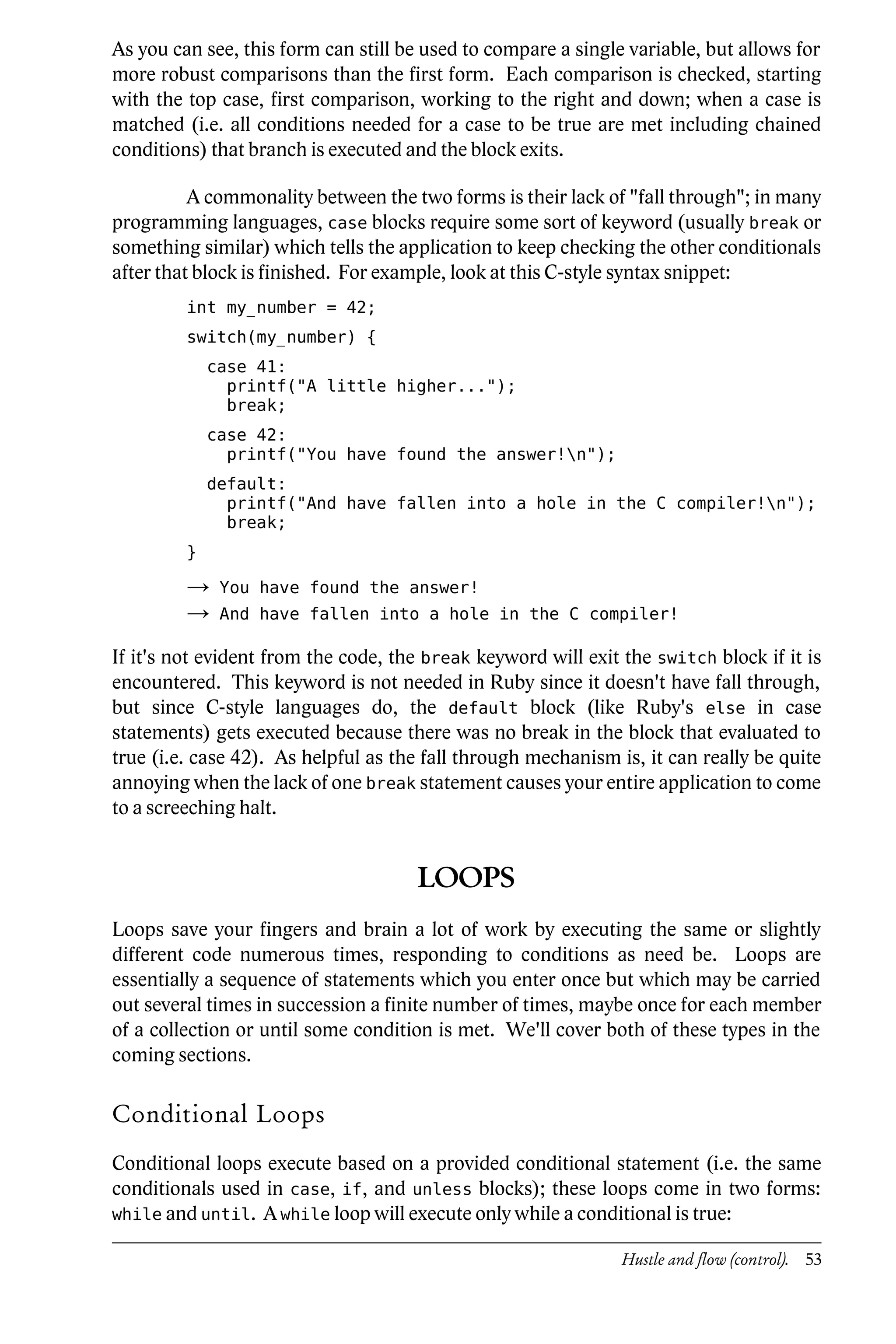 As you can see, this form can still be used to compare a single variable, but allows for
more robust comparisons than the first form. Each comparison is checked, starting
with the top case, first comparison, working to the right and down; when a case is
matched (i.e. all conditions needed for a case to be true are met including chained
conditions) that branch is executed and the block exits.

          A commonality between the two forms is their lack of "fall through"; in many
programming languages, case blocks require some sort of keyword (usually break or
something similar) which tells the application to keep checking the other conditionals
after that block is finished. For example, look at this C-style syntax snippet:
         int my_number = 42;
         switch(my_number) {
             case 41:
               printf("A little higher...");
               break;
             case 42:
               printf("You have found the answer!n");
             default:
               printf("And have fallen into a hole in the C compiler!n");
               break;
         }

         →    You have found the answer!
         →    And have fallen into a hole in the C compiler!

If it's not evident from the code, the break keyword will exit the switch block if it is
encountered. This keyword is not needed in Ruby since it doesn't have fall through,
but since C-style languages do, the default block (like Ruby's else in case
statements) gets executed because there was no break in the block that evaluated to
true (i.e. case 42). As helpful as the fall through mechanism is, it can really be quite
annoying when the lack of one break statement causes your entire application to come
to a screeching halt.


                                     LOOPS
Loops save your fingers and brain a lot of work by executing the same or slightly
different code numerous times, responding to conditions as need be. Loops are
essentially a sequence of statements which you enter once but which may be carried
out several times in succession a finite number of times, maybe once for each member
of a collection or until some condition is met. We'll cover both of these types in the
coming sections.

Conditional Loops
Conditional loops execute based on a provided conditional statement (i.e. the same
conditionals used in case, if, and unless blocks); these loops come in two forms:
while and until. A while loop will execute only while a conditional is true:

                                                               Hustle and flow (control). 53
 