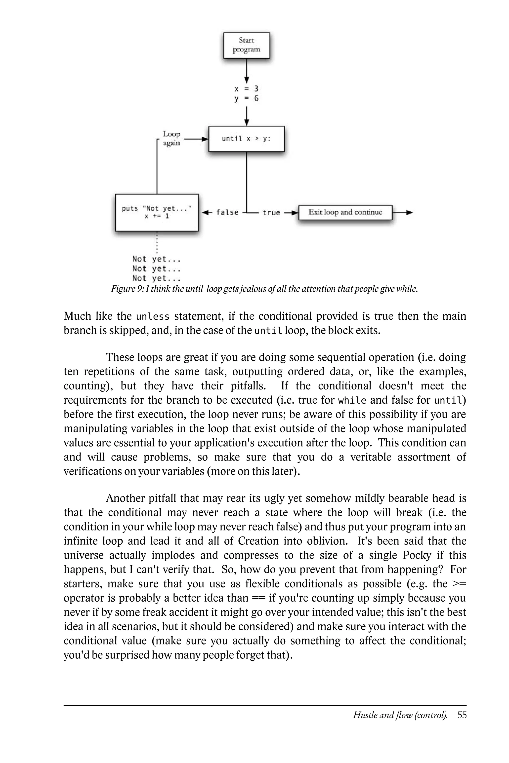 Figure 9: I think the until loop gets jealous of all the attention that people give while.

Much like the unless statement, if the conditional provided is true then the main
branch is skipped, and, in the case of the until loop, the block exits.

          These loops are great if you are doing some sequential operation (i.e. doing
ten repetitions of the same task, outputting ordered data, or, like the examples,
counting), but they have their pitfalls. If the conditional doesn't meet the
requirements for the branch to be executed (i.e. true for while and false for until)
before the first execution, the loop never runs; be aware of this possibility if you are
manipulating variables in the loop that exist outside of the loop whose manipulated
values are essential to your application's execution after the loop. This condition can
and will cause problems, so make sure that you do a veritable assortment of
verifications on your variables (more on this later).

          Another pitfall that may rear its ugly yet somehow mildly bearable head is
that the conditional may never reach a state where the loop will break (i.e. the
condition in your while loop may never reach false) and thus put your program into an
infinite loop and lead it and all of Creation into oblivion. It's been said that the
universe actually implodes and compresses to the size of a single Pocky if this
happens, but I can't verify that. So, how do you prevent that from happening? For
starters, make sure that you use as flexible conditionals as possible (e.g. the >=
operator is probably a better idea than == if you're counting up simply because you
never if by some freak accident it might go over your intended value; this isn't the best
idea in all scenarios, but it should be considered) and make sure you interact with the
conditional value (make sure you actually do something to affect the conditional;
you'd be surprised how many people forget that).




                                                                                Hustle and flow (control). 55
 