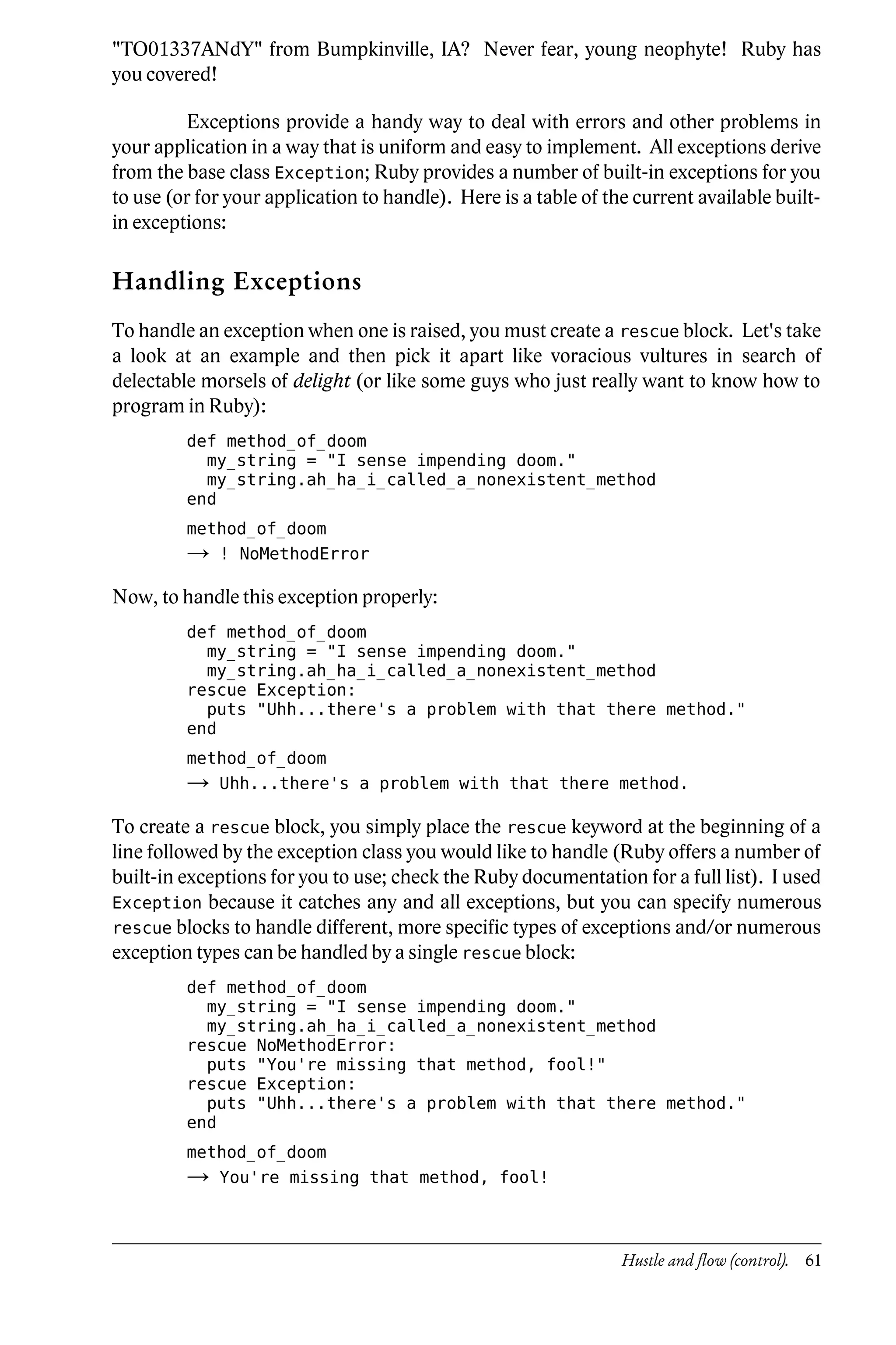 "TO01337ANdY" from Bumpkinville, IA? Never fear, young neophyte! Ruby has
you covered!

         Exceptions provide a handy way to deal with errors and other problems in
your application in a way that is uniform and easy to implement. All exceptions derive
from the base class Exception; Ruby provides a number of built-in exceptions for you
to use (or for your application to handle). Here is a table of the current available built-
in exceptions:

Handling Exceptions
To handle an exception when one is raised, you must create a rescue block. Let's take
a look at an example and then pick it apart like voracious vultures in search of
delectable morsels of delight (or like some guys who just really want to know how to
program in Ruby):
         def method_of_doom
           my_string = "I sense impending doom."
           my_string.ah_ha_i_called_a_nonexistent_method
         end
         method_of_doom
         →   ! NoMethodError

Now, to handle this exception properly:
         def method_of_doom
           my_string = "I sense impending doom."
           my_string.ah_ha_i_called_a_nonexistent_method
         rescue Exception:
           puts "Uhh...there's a problem with that there method."
         end
         method_of_doom
         →   Uhh...there's a problem with that there method.

To create a rescue block, you simply place the rescue keyword at the beginning of a
line followed by the exception class you would like to handle (Ruby offers a number of
built-in exceptions for you to use; check the Ruby documentation for a full list). I used
Exception because it catches any and all exceptions, but you can specify numerous
rescue blocks to handle different, more specific types of exceptions and/or numerous
exception types can be handled by a single rescue block:
         def method_of_doom
           my_string = "I sense impending doom."
           my_string.ah_ha_i_called_a_nonexistent_method
         rescue NoMethodError:
           puts "You're missing that method, fool!"
         rescue Exception:
           puts "Uhh...there's a problem with that there method."
         end
         method_of_doom
         →   You're missing that method, fool!



                                                                 Hustle and flow (control). 61
 