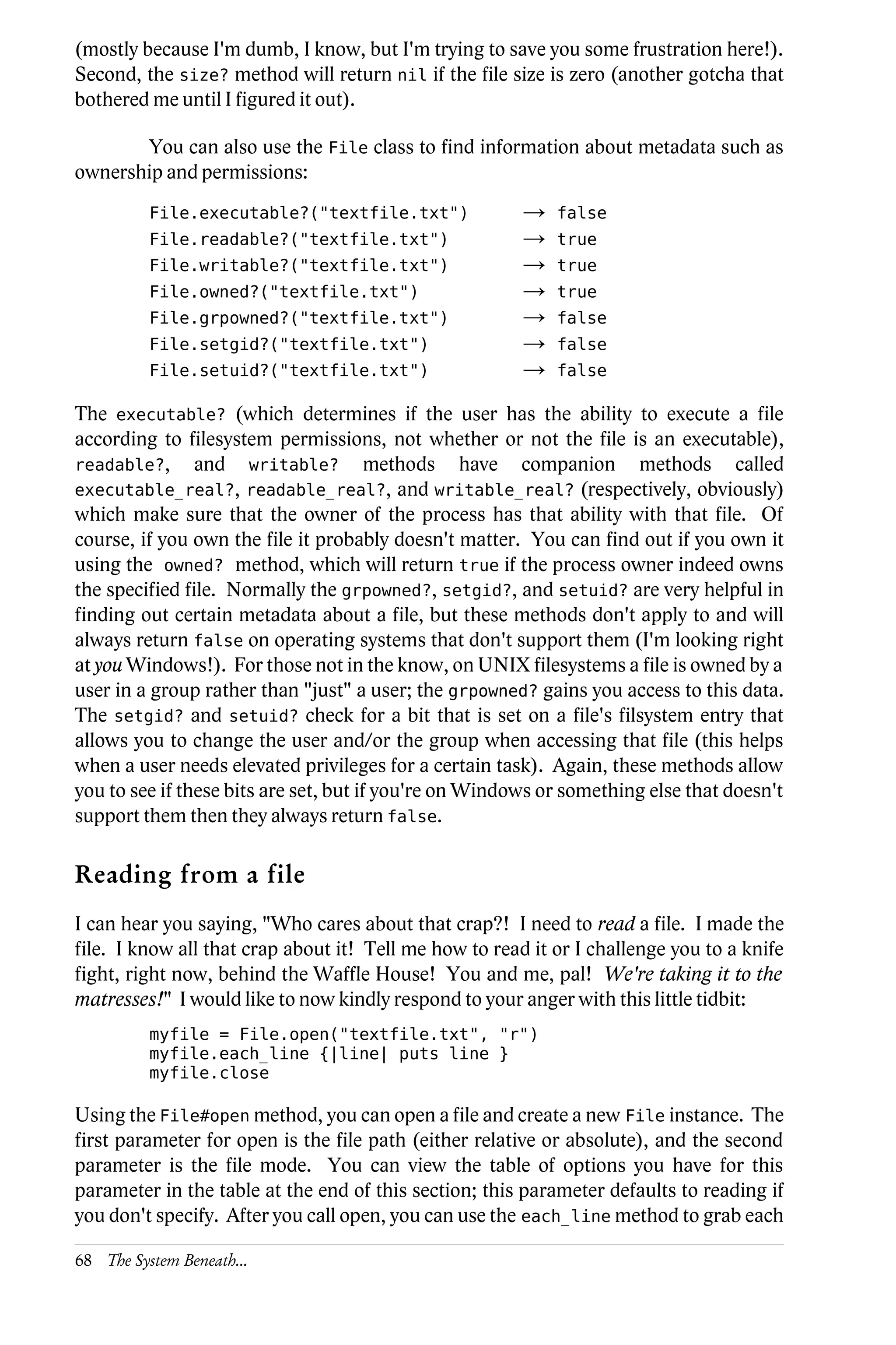 (mostly because I'm dumb, I know, but I'm trying to save you some frustration here!).
Second, the size? method will return nil if the file size is zero (another gotcha that
bothered me until I figured it out).

        You can also use the File class to find information about metadata such as
ownership and permissions:
          File.executable?("textfile.txt")              →   false
          File.readable?("textfile.txt")                →   true
          File.writable?("textfile.txt")                →   true
          File.owned?("textfile.txt")                   →   true
          File.grpowned?("textfile.txt")                →   false
          File.setgid?("textfile.txt")                  →   false
          File.setuid?("textfile.txt")                  →   false

The executable? (which determines if the user has the ability to execute a file
according to filesystem permissions, not whether or not the file is an executable),
readable?, and writable? methods have companion methods called
executable_real?, readable_real?, and writable_real? (respectively, obviously)
which make sure that the owner of the process has that ability with that file. Of
course, if you own the file it probably doesn't matter. You can find out if you own it
using the owned? method, which will return true if the process owner indeed owns
the specified file. Normally the grpowned?, setgid?, and setuid? are very helpful in
finding out certain metadata about a file, but these methods don't apply to and will
always return false on operating systems that don't support them (I'm looking right
at you Windows!). For those not in the know, on UNIX filesystems a file is owned by a
user in a group rather than "just" a user; the grpowned? gains you access to this data.
The setgid? and setuid? check for a bit that is set on a file's filsystem entry that
allows you to change the user and/or the group when accessing that file (this helps
when a user needs elevated privileges for a certain task). Again, these methods allow
you to see if these bits are set, but if you're on Windows or something else that doesn't
support them then they always return false.

Reading from a file
I can hear you saying, "Who cares about that crap?! I need to read a file. I made the
file. I know all that crap about it! Tell me how to read it or I challenge you to a knife
fight, right now, behind the Waffle House! You and me, pal! We're taking it to the
matresses!" I would like to now kindly respond to your anger with this little tidbit:
          myfile = File.open("textfile.txt", "r")
          myfile.each_line {|line| puts line }
          myfile.close

Using the File#open method, you can open a file and create a new File instance. The
first parameter for open is the file path (either relative or absolute), and the second
parameter is the file mode. You can view the table of options you have for this
parameter in the table at the end of this section; this parameter defaults to reading if
you don't specify. After you call open, you can use the each_line method to grab each

68 The System Beneath...
 