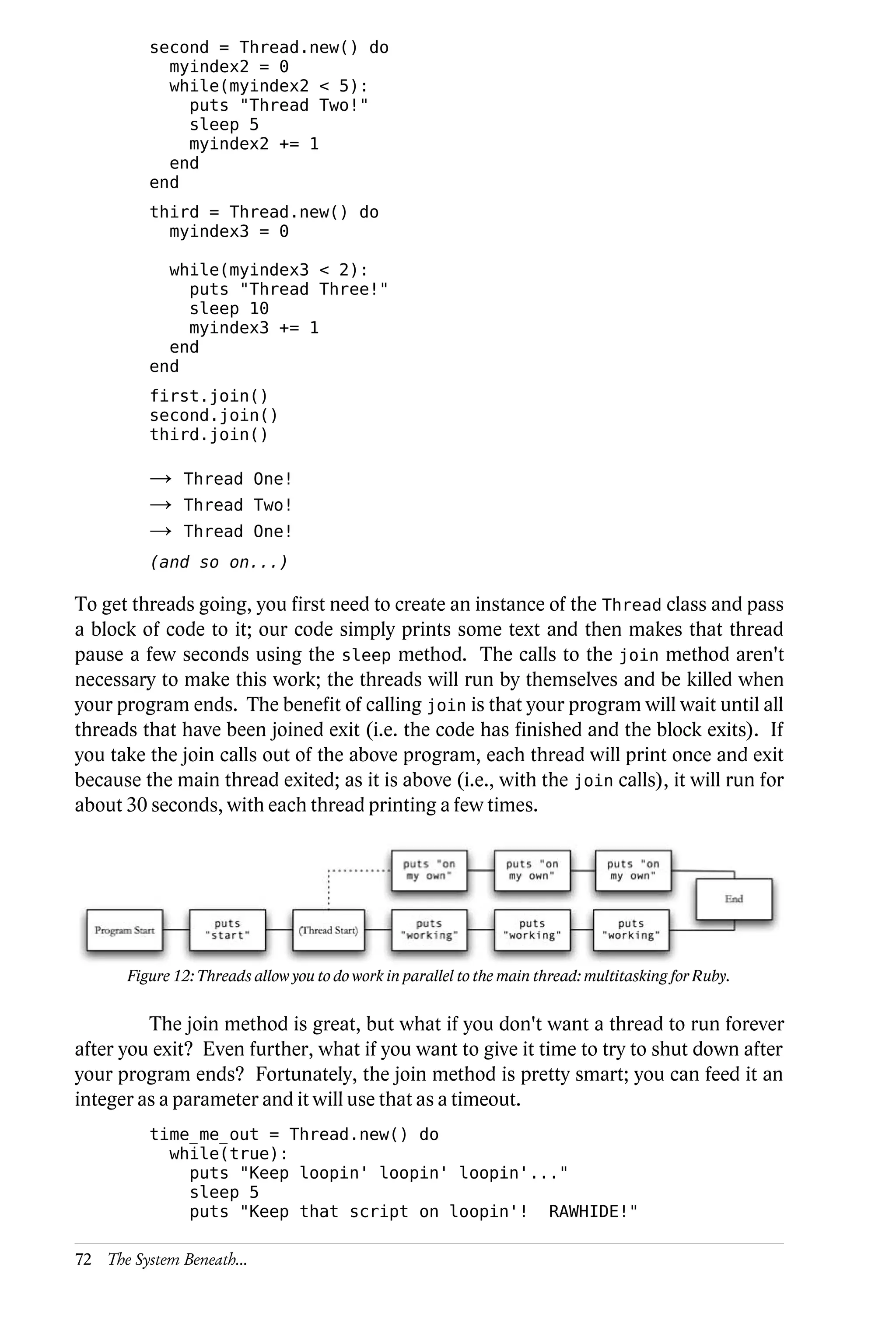 second = Thread.new() do
            myindex2 = 0
            while(myindex2 < 5):
              puts "Thread Two!"
              sleep 5
              myindex2 += 1
            end
          end
          third = Thread.new() do
            myindex3 = 0

            while(myindex3 < 2):
              puts "Thread Three!"
              sleep 10
              myindex3 += 1
            end
          end
          first.join()
          second.join()
          third.join()

          →    Thread One!
          →    Thread Two!
          →    Thread One!
          (and so on...)

To get threads going, you first need to create an instance of the Thread class and pass
a block of code to it; our code simply prints some text and then makes that thread
pause a few seconds using the sleep method. The calls to the join method aren't
necessary to make this work; the threads will run by themselves and be killed when
your program ends. The benefit of calling join is that your program will wait until all
threads that have been joined exit (i.e. the code has finished and the block exits). If
you take the join calls out of the above program, each thread will print once and exit
because the main thread exited; as it is above (i.e., with the join calls), it will run for
about 30 seconds, with each thread printing a few times.




       Figure 12: Threads allow you to do work in parallel to the main thread: multitasking for Ruby.

         The join method is great, but what if you don't want a thread to run forever
after you exit? Even further, what if you want to give it time to try to shut down after
your program ends? Fortunately, the join method is pretty smart; you can feed it an
integer as a parameter and it will use that as a timeout.
          time_me_out = Thread.new() do
            while(true):
              puts "Keep loopin' loopin' loopin'..."
              sleep 5
              puts "Keep that script on loopin'! RAWHIDE!"

72 The System Beneath...
 