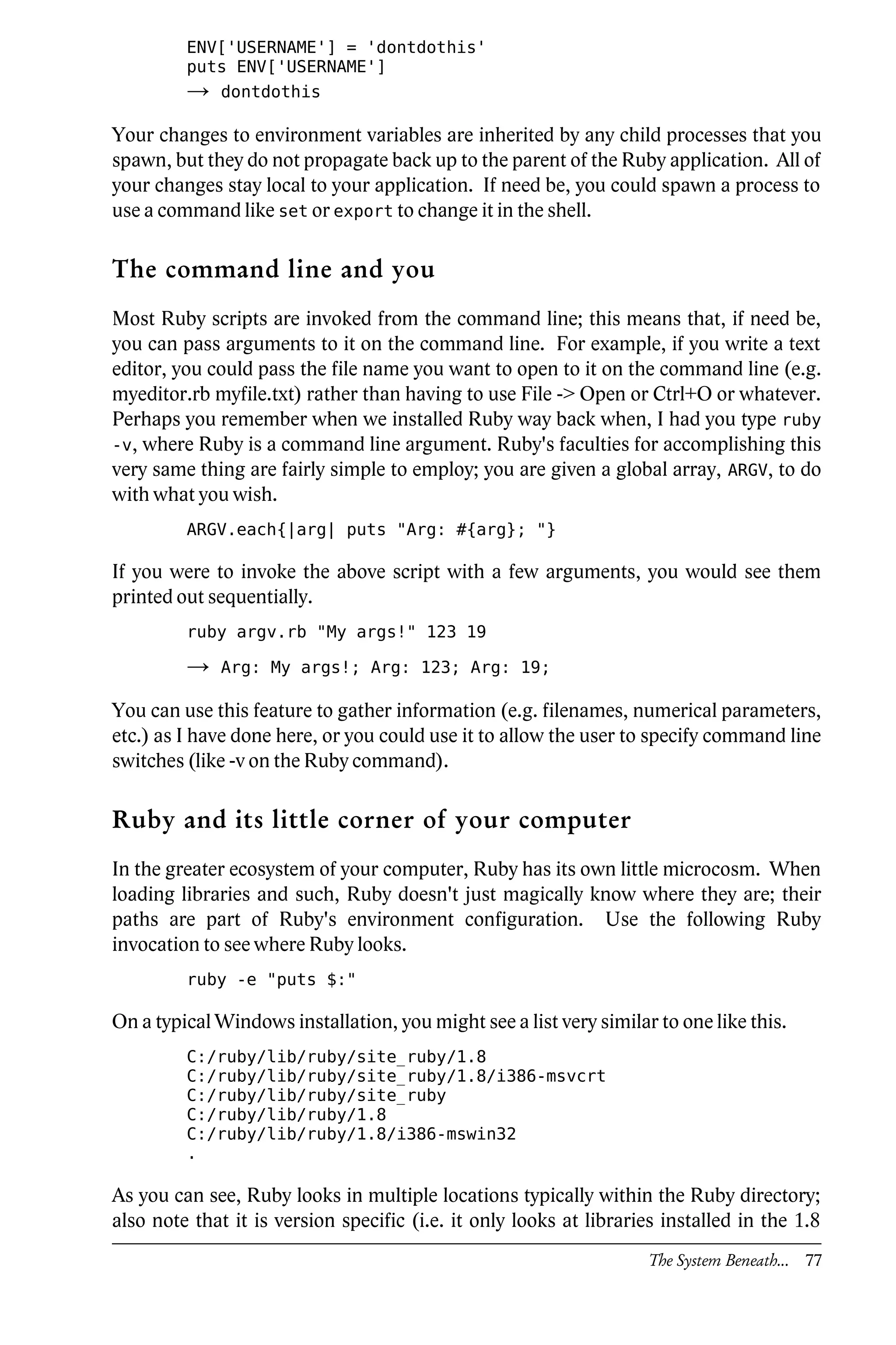 ENV['USERNAME'] = 'dontdothis'
         puts ENV['USERNAME']
         →   dontdothis

Your changes to environment variables are inherited by any child processes that you
spawn, but they do not propagate back up to the parent of the Ruby application. All of
your changes stay local to your application. If need be, you could spawn a process to
use a command like set or export to change it in the shell.

The command line and you
Most Ruby scripts are invoked from the command line; this means that, if need be,
you can pass arguments to it on the command line. For example, if you write a text
editor, you could pass the file name you want to open to it on the command line (e.g.
myeditor.rb myfile.txt) rather than having to use File -> Open or Ctrl+O or whatever.
Perhaps you remember when we installed Ruby way back when, I had you type ruby
-v, where Ruby is a command line argument. Ruby's faculties for accomplishing this
very same thing are fairly simple to employ; you are given a global array, ARGV, to do
with what you wish.
         ARGV.each{|arg| puts "Arg: #{arg}; "}

If you were to invoke the above script with a few arguments, you would see them
printed out sequentially.
         ruby argv.rb "My args!" 123 19

         →   Arg: My args!; Arg: 123; Arg: 19;

You can use this feature to gather information (e.g. filenames, numerical parameters,
etc.) as I have done here, or you could use it to allow the user to specify command line
switches (like -v on the Ruby command).

Ruby and its little corner of your computer
In the greater ecosystem of your computer, Ruby has its own little microcosm. When
loading libraries and such, Ruby doesn't just magically know where they are; their
paths are part of Ruby's environment configuration. Use the following Ruby
invocation to see where Ruby looks.
         ruby -e "puts $:"

On a typical Windows installation, you might see a list very similar to one like this.
         C:/ruby/lib/ruby/site_ruby/1.8
         C:/ruby/lib/ruby/site_ruby/1.8/i386-msvcrt
         C:/ruby/lib/ruby/site_ruby
         C:/ruby/lib/ruby/1.8
         C:/ruby/lib/ruby/1.8/i386-mswin32
         .

As you can see, Ruby looks in multiple locations typically within the Ruby directory;
also note that it is version specific (i.e. it only looks at libraries installed in the 1.8
                                                                    The System Beneath... 77
 
