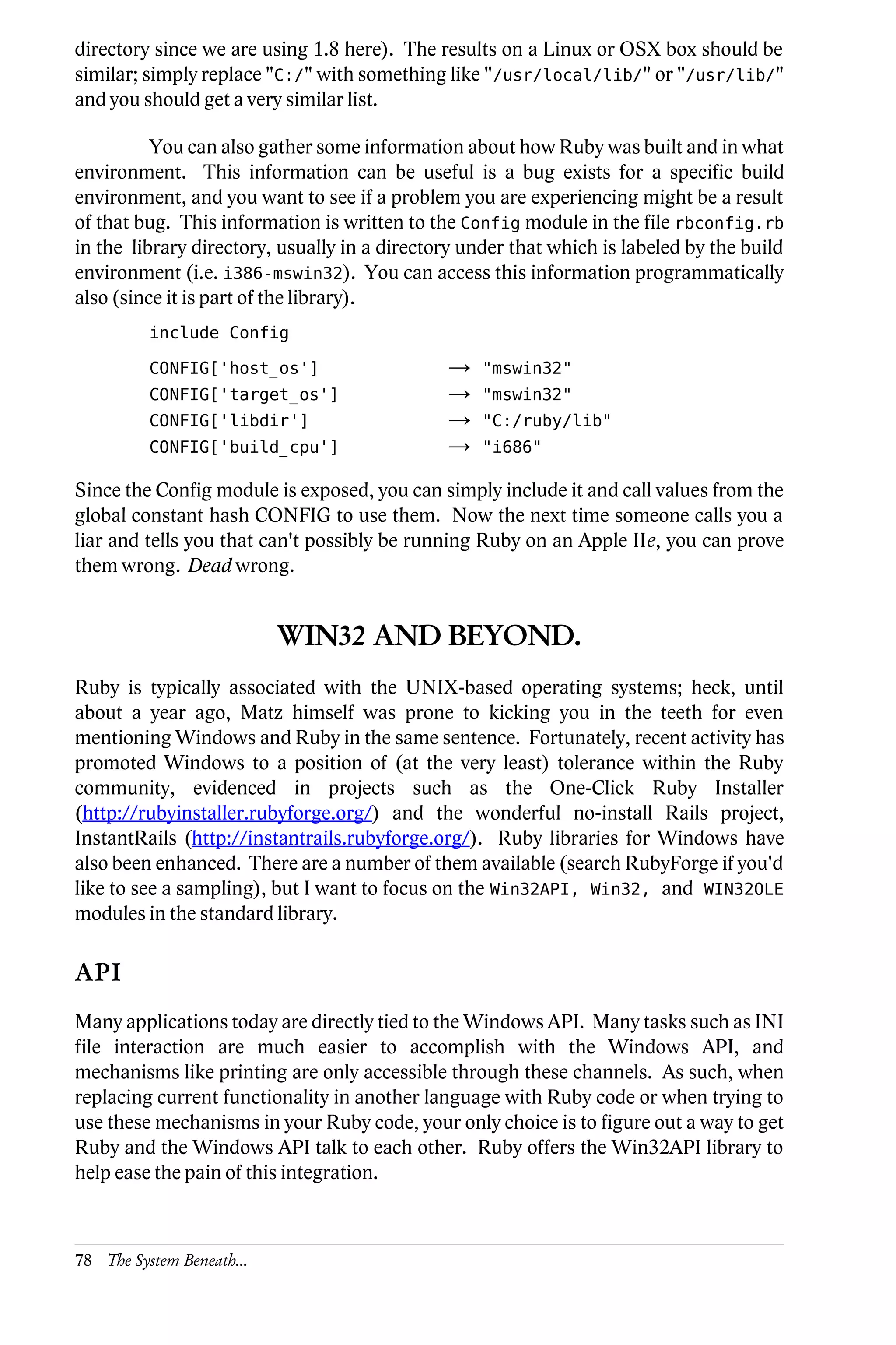 directory since we are using 1.8 here). The results on a Linux or OSX box should be
similar; simply replace "C:/" with something like "/usr/local/lib/" or "/usr/lib/"
and you should get a very similar list.

          You can also gather some information about how Ruby was built and in what
environment. This information can be useful is a bug exists for a specific build
environment, and you want to see if a problem you are experiencing might be a result
of that bug. This information is written to the Config module in the file rbconfig.rb
in the library directory, usually in a directory under that which is labeled by the build
environment (i.e. i386-mswin32). You can access this information programmatically
also (since it is part of the library).
          include Config

          CONFIG['host_os']                   →    "mswin32"
          CONFIG['target_os']                 →    "mswin32"
          CONFIG['libdir']                    →    "C:/ruby/lib"
          CONFIG['build_cpu']                 →    "i686"

Since the Config module is exposed, you can simply include it and call values from the
global constant hash CONFIG to use them. Now the next time someone calls you a
liar and tells you that can't possibly be running Ruby on an Apple IIe, you can prove
them wrong. Dead wrong.


                           WIN32 AND BEYOND.
Ruby is typically associated with the UNIX-based operating systems; heck, until
about a year ago, Matz himself was prone to kicking you in the teeth for even
mentioning Windows and Ruby in the same sentence. Fortunately, recent activity has
promoted Windows to a position of (at the very least) tolerance within the Ruby
community, evidenced in projects such as the One-Click Ruby Installer
(http://rubyinstaller.rubyforge.org/) and the wonderful no-install Rails project,
InstantRails (http://instantrails.rubyforge.org/). Ruby libraries for Windows have
also been enhanced. There are a number of them available (search RubyForge if you'd
like to see a sampling), but I want to focus on the Win32API, Win32, and WIN32OLE
modules in the standard library.

API
Many applications today are directly tied to the Windows API. Many tasks such as INI
file interaction are much easier to accomplish with the Windows API, and
mechanisms like printing are only accessible through these channels. As such, when
replacing current functionality in another language with Ruby code or when trying to
use these mechanisms in your Ruby code, your only choice is to figure out a way to get
Ruby and the Windows API talk to each other. Ruby offers the Win32API library to
help ease the pain of this integration.



78 The System Beneath...
 