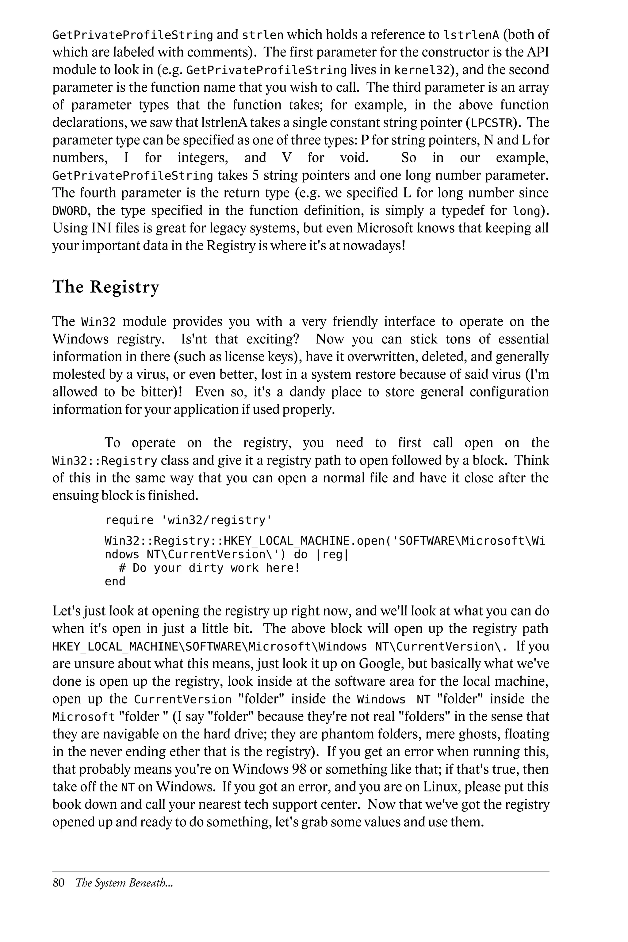 GetPrivateProfileString and strlen which holds a reference to lstrlenA (both of
which are labeled with comments). The first parameter for the constructor is the API
module to look in (e.g. GetPrivateProfileString lives in kernel32), and the second
parameter is the function name that you wish to call. The third parameter is an array
of parameter types that the function takes; for example, in the above function
declarations, we saw that lstrlenA takes a single constant string pointer (LPCSTR). The
parameter type can be specified as one of three types: P for string pointers, N and L for
numbers, I for integers, and V for void.                       So in our example,
GetPrivateProfileString takes 5 string pointers and one long number parameter.
The fourth parameter is the return type (e.g. we specified L for long number since
DWORD, the type specified in the function definition, is simply a typedef for long).
Using INI files is great for legacy systems, but even Microsoft knows that keeping all
your important data in the Registry is where it's at nowadays!

The Registry
The Win32 module provides you with a very friendly interface to operate on the
Windows registry. Is'nt that exciting? Now you can stick tons of essential
information in there (such as license keys), have it overwritten, deleted, and generally
molested by a virus, or even better, lost in a system restore because of said virus (I'm
allowed to be bitter)! Even so, it's a dandy place to store general configuration
information for your application if used properly.

          To operate on the registry, you need to first call open on the
Win32::Registry class and give it a registry path to open followed by a block.
                                                                             Think
of this in the same way that you can open a normal file and have it close after the
ensuing block is finished.
          require 'win32/registry'
          Win32::Registry::HKEY_LOCAL_MACHINE.open('SOFTWAREMicrosoftWi
          ndows NTCurrentVersion') do |reg|
            # Do your dirty work here!
          end

Let's just look at opening the registry up right now, and we'll look at what you can do
when it's open in just a little bit. The above block will open up the registry path
HKEY_LOCAL_MACHINESOFTWAREMicrosoftWindows NTCurrentVersion. If you
are unsure about what this means, just look it up on Google, but basically what we've
done is open up the registry, look inside at the software area for the local machine,
open up the CurrentVersion "folder" inside the Windows NT "folder" inside the
Microsoft "folder " (I say "folder" because they're not real "folders" in the sense that
they are navigable on the hard drive; they are phantom folders, mere ghosts, floating
in the never ending ether that is the registry). If you get an error when running this,
that probably means you're on Windows 98 or something like that; if that's true, then
take off the NT on Windows. If you got an error, and you are on Linux, please put this
book down and call your nearest tech support center. Now that we've got the registry
opened up and ready to do something, let's grab some values and use them.



80 The System Beneath...
 