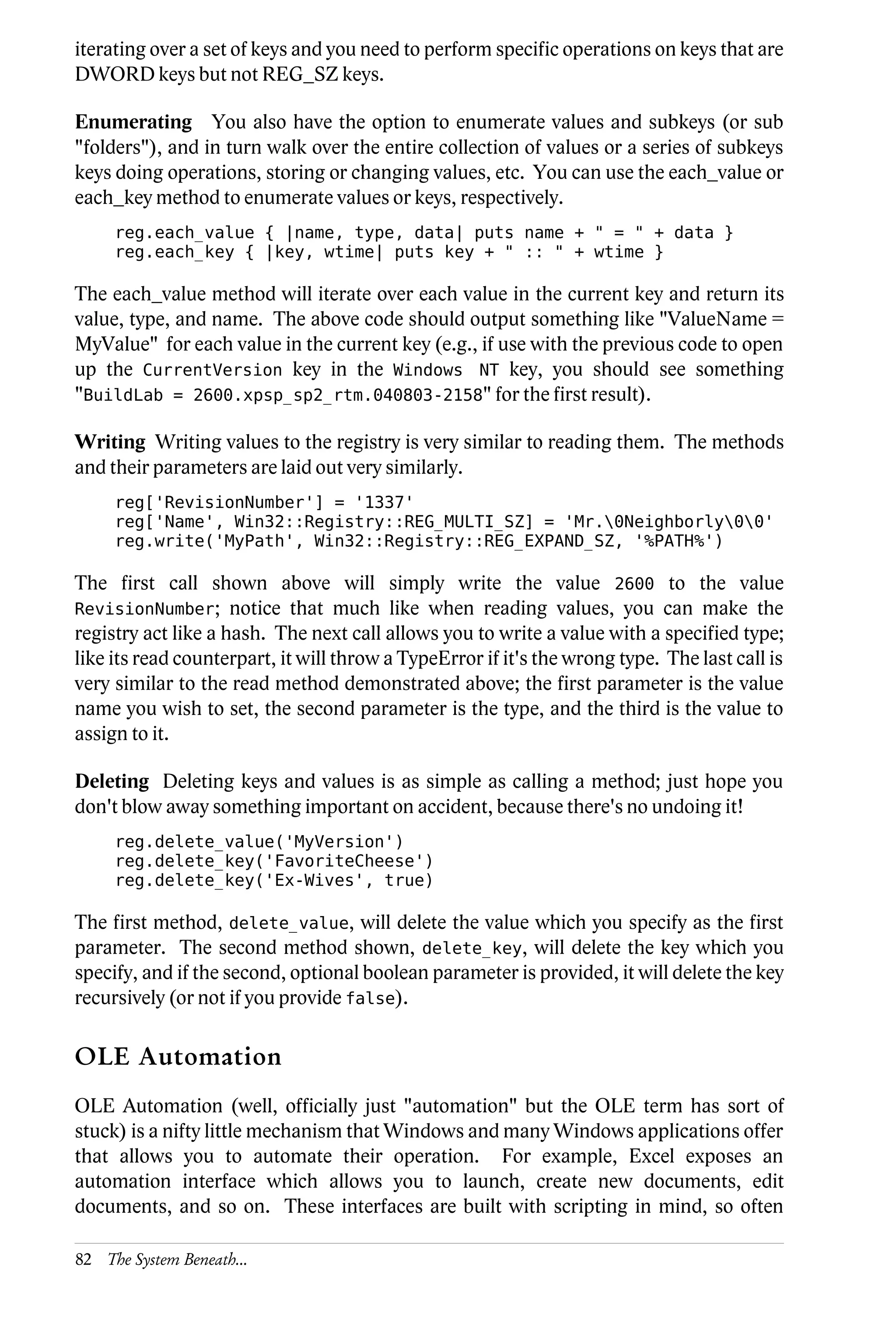iterating over a set of keys and you need to perform specific operations on keys that are
DWORD keys but not REG_SZ keys.

Enumerating You also have the option to enumerate values and subkeys (or sub
"folders"), and in turn walk over the entire collection of values or a series of subkeys
keys doing operations, storing or changing values, etc. You can use the each_value or
each_key method to enumerate values or keys, respectively.
     reg.each_value { |name, type, data| puts name + " = " + data }
     reg.each_key { |key, wtime| puts key + " :: " + wtime }

The each_value method will iterate over each value in the current key and return its
value, type, and name. The above code should output something like "ValueName =
MyValue" for each value in the current key (e.g., if use with the previous code to open
up the CurrentVersion key in the Windows NT key, you should see something
"BuildLab = 2600.xpsp_sp2_rtm.040803-2158" for the first result).

Writing Writing values to the registry is very similar to reading them. The methods
and their parameters are laid out very similarly.
     reg['RevisionNumber'] = '1337'
     reg['Name', Win32::Registry::REG_MULTI_SZ] = 'Mr.0Neighborly00'
     reg.write('MyPath', Win32::Registry::REG_EXPAND_SZ, '%PATH%')

The first call shown above will simply write the value 2600 to the value
RevisionNumber; notice that much like when reading values, you can make the
registry act like a hash. The next call allows you to write a value with a specified type;
like its read counterpart, it will throw a TypeError if it's the wrong type. The last call is
very similar to the read method demonstrated above; the first parameter is the value
name you wish to set, the second parameter is the type, and the third is the value to
assign to it.

Deleting Deleting keys and values is as simple as calling a method; just hope you
don't blow away something important on accident, because there's no undoing it!
     reg.delete_value('MyVersion')
     reg.delete_key('FavoriteCheese')
     reg.delete_key('Ex-Wives', true)

The first method, delete_value, will delete the value which you specify as the first
parameter. The second method shown, delete_key, will delete the key which you
specify, and if the second, optional boolean parameter is provided, it will delete the key
recursively (or not if you provide false).

OLE Automation
OLE Automation (well, officially just "automation" but the OLE term has sort of
stuck) is a nifty little mechanism that Windows and many Windows applications offer
that allows you to automate their operation. For example, Excel exposes an
automation interface which allows you to launch, create new documents, edit
documents, and so on. These interfaces are built with scripting in mind, so often

82 The System Beneath...
 