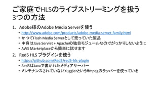 ͥHLSΥ饤֥ȥ`ߥ󥰤Q
3Ĥη
1. AdobeAdobe Media Serverʹ
? http://www.adobe.com/products/adobe-media-server-family.html
? ĤFlash Media ServerȤƉӤäƤuƷ
? Java Servlet + Apacheζԥ⥸`ʤΤǤäꤷʤ褦
? AWS Marketplace麆gԇޤ
2. Red5 HLS ץ饰ʹ
? https://github.com/Red5/red5-hls-plugin
? Red5JavaǕ줿ǥ`Щ`
? ƥʥ󥹤ƤʤXugglerȤffmpegΥåѩ`ʹäƤ
 