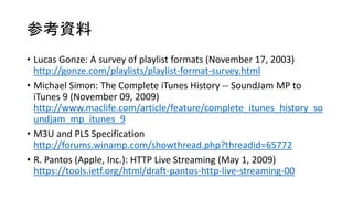 οY
? Lucas Gonze: A survey of playlist formats (November 17, 2003)
http://gonze.com/playlists/playlist-format-survey.html
? Michael Simon: The Complete iTunes History -- SoundJam MP to
iTunes 9 (November 09, 2009)
http://www.maclife.com/article/feature/complete_itunes_history_so
undjam_mp_itunes_9
? M3U and PLS Specification
http://forums.winamp.com/showthread.php?threadid=65772
? R. Pantos (Apple, Inc.): HTTP Live Streaming (May 1, 2009)
https://tools.ietf.org/html/draft-pantos-http-live-streaming-00
 