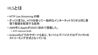 HLSȤ
? HTTP Live Streaming 
? äԤȡHTTPʹäһĤʥ󥿩`ͥåȥ饸ͬҪ
IǄӻŤ뼼g
? 2009AppleiOS3˳ƴd
? IETF Internet Draft
? AndroidʤɤǤΥݩ`Ȥ⤢ꡢХǥХǤϥǥեȤ
ȥ`ߥ󥰷ʽȤʤäƤ
 