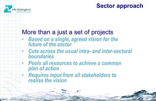 More than a just a set of projects Based on a single, agreed vision for the future of the sector Cuts across the usual intra- and inter-sectoral boundaries Pools all resources to achieve a common plan of action  Requires input from all stakeholders to realise the vision Sector approach Page  