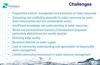 Fragmented control, management and protection of water resources Competing and conflicting demands for water resources by users (both consumptive and non-consumptive users) Insufficient knowledge and understanding of water resources; Social and environmental impacts of development proposals particularly abstractions are usually ignored Declining water quality Excessive demand on water supply Lack of community understanding and appreciation of responsible water management Limited community involvement in water resource management Challenges Page  