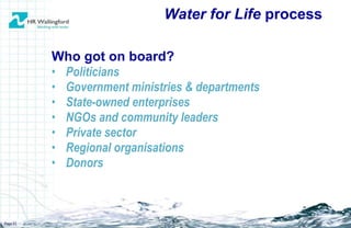 Who got on board? Politicians Government ministries & departments State-owned enterprises NGOs and community leaders Private sector Regional organisations Donors Water for Life  process Page  