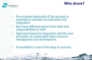 Government leadership of the process is essential to maintain co-ordination and integration But many different actors have roles and responsibilities to fulfil Approach based on integration and the core principles of sustainable water resource management and development Consultation is one of the keys to success Who drove? Page  