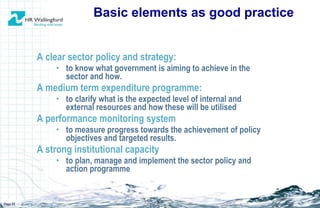 A clear sector policy and strategy: to know what government is aiming to achieve in the sector and how. A medium term expenditure programme:  to clarify what is the expected level of internal and external resources and how these will be utilised A performance monitoring system to measure progress towards the achievement of policy objectives and targeted results.  A strong institutional capacity to plan, manage and implement the sector policy and action programme Basic elements as good practice Page  
