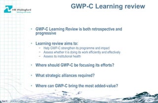 GWP-C Learning Review is both retrospective and progressive Learning review aims to: Help GWP-C strengthen its programme and impact Assess whether it is doing its work efficiently and effectively Assess its institutional health Where should GWP-C be focusing its efforts? What strategic alliances required? Where can  GWP-C  bring the most added-value? GWP-C Learning review Page  
