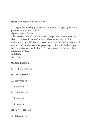 HLSC 520 Outline Instructions
To begin the writing process of the research paper, you are to
prepare an outline in APA
alphanumeric format
. The outline should include a title page, thesis statement or
abstract, a conclusion of at least three sentences, and a
reference page. Within your outline, show the major points and
research to be discussed in your paper. Include both supportive
and opposing research. The reference page should include a
minimum of five
scholarly
sources.
Outline Example:
I. INTRODUCTION
II. MAIN IDEA 1
A. Subtopic one
1. Research
B. Subtopic two
1. Research
2. Research
III. MAIN IDEA 2
A. Subtopic one
 