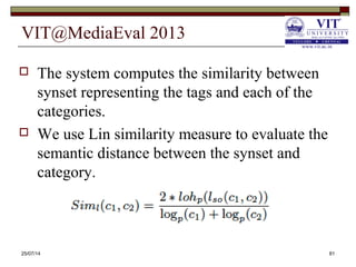 VIT@MediaEval 2013
25/07/14 81
 The system computes the similarity between
synset representing the tags and each of the
categories.
 We use Lin similarity measure to evaluate the
semantic distance between the synset and
category.
 