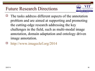 Future Research Directions
 The tasks address different aspects of the annotation
problem and are aimed at supporting and promoting
the cutting-edge research addressing the key
challenges in the field, such as multi-modal image
annotation, domain adaptation and ontology driven
image annotation.
 http://www.imageclef.org/2014
25/07/14 88
 