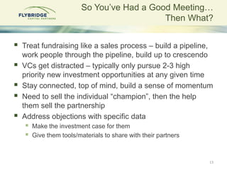 So You‟ve Had a Good Meeting…
                                             Then What?


   Treat fundraising like a sales process – build a pipeline,
    work people through the pipeline, build up to crescendo
   VCs get distracted – typically only pursue 2-3 high
    priority new investment opportunities at any given time
   Stay connected, top of mind, build a sense of momentum
   Need to sell the individual “champion”, then the help
    them sell the partnership
   Address objections with specific data
       Make the investment case for them
       Give them tools/materials to share with their partners



                                                                 13
 