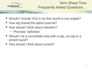 Term Sheet Time
                         Frequently Asked Questions…


   Should I include VCs in my first round or just angels?
   How big should the option pool be?
   How should I think about valuation?
      “Promote” definition
   Should I do a convertible note with a cap, no cap or a
    priced round?
   How should I think about control?




                                                             16
 