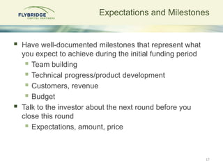Expectations and Milestones


   Have well-documented milestones that represent what
    you expect to achieve during the initial funding period
      Team building
      Technical progress/product development
      Customers, revenue
      Budget
   Talk to the investor about the next round before you
    close this round
      Expectations, amount, price


                                                              17
 