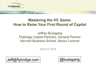 Mastering the VC Game:
   How to Raise Your First Round of Capital

                  Jeffrey Bussgang
      Flybridge Capital Partners, General Partner
      Harvard Business School, Senior Lecturer

                     April 10, 2013



Jeff@flybridge.com                    @bussgang
 