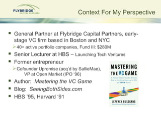Context For My Perspective


   General Partner at Flybridge Capital Partners, early-
    stage VC firm based in Boston and NYC
    40+ active portfolio companies, Fund III: $280M
   Senior Lecturer at HBS – Launching Tech Ventures
   Former entrepreneur
    Cofounder Upromise (acq‟d by SallieMae),
         VP at Open Market (IPO „96)
   Author: Mastering the VC Game
   Blog: SeeingBothSides.com
   HBS ‟95, Harvard „91
 