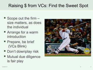 Raising $ from VCs: Find the Sweet Spot

   Scope out the firm –
       size matters, as does
       the individual
      Arrange for a warm
       introduction
      Prepare, be brief
        (VCs Blink)
      Don‟t downplay risk
      Mutual due diligence
       is fair play
04/09/10                                      9      9
 