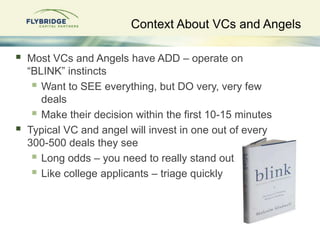 Context About VCs and Angels

   Most VCs and Angels have ADD – operate on
    “BLINK” instincts
      Want to SEE everything, but DO very, very few
       deals
      Make their decision within the first 10-15 minutes
   Typical VC and angel will invest in one out of every
    300-500 deals they see
      Long odds – you need to really stand out
      Like college applicants – triage quickly
 