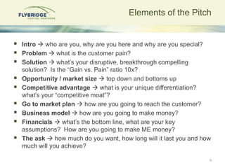 Elements of the Pitch


   Intro  who are you, why are you here and why are you special?
   Problem  what is the customer pain?
   Solution  what‟s your disruptive, breakthrough compelling
    solution? Is the “Gain vs. Pain” ratio 10x?
   Opportunity / market size  top down and bottoms up
   Competitive advantage  what is your unique differentiation?
    what‟s your “competitive moat”?
   Go to market plan  how are you going to reach the customer?
   Business model  how are you going to make money?
   Financials  what‟s the bottom line, what are your key
    assumptions? How are you going to make ME money?
   The ask  how much do you want, how long will it last you and how
    much will you achieve?

                                                                    9
 